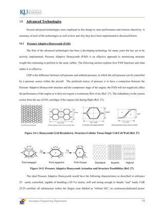 Aerospace Engineering Department 73
Advanced Technologies
Several advanced technologies were employed in this design to meet performance and mission objectives. A
summary of each of the technologies as well as how and why they have been implemented is discussed below.
14.1 Pressure Adaptive Honeycomb (PAH)
The first of the advanced technologies has been a developing technology for many years but has yet to be
actively implemented. Pressure Adaptive Honeycomb (PAH) is an effective approach to minimizing structure
weight but continuing to perform to the same caliber. The following section explains how PAH functions and what
makes it so effective.
CDP is the difference between cell pressure and ambient pressure, in which the cell pressure can be controlled
by a pressure source within the aircraft. The preferred source of pressure is to have a connection between the
Pressure Adaptive Honeycomb structure and the compressor stage of the engine; the PAH will not negatively affect
the performance of the engine as it does not require a continuous flow of air (Ref. 27). The redundancy in the system
comes from the use of CO2 cartridges if the engines fail during flight (Ref. 27).
Figure 14-1: Honeycomb Grid Breakdown: Structure-Cellular Tissue-Single Cell-Cell Wall (Ref. 27)
Figure 14-2: Pressure Adaptive Honeycomb Actuation and Structure Possibilities (Ref. 27)
The ideal Pressure Adaptive Honeycomb would have the following characteristics as described in reference
25: easily controlled, capable of handling (-50+%) strains, stiff and strong enough to handle “real” loads, FAR
23/25 certified, all substructure within the fatigue zone labeled as “infinite life”, no continuous/dedicated power
 