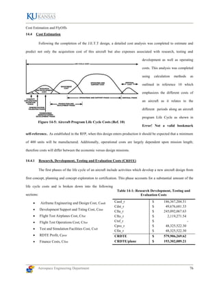Aerospace Engineering Department 76
Table 14-1: Research Development, Testing and
Evaluation Costs
Cost Estimation and FlyOffs
14.4 Cost Estimation
Following the completion of the J.E.T.T design, a detailed cost analysis was completed to estimate and
predict not only the acquisition cost of this aircraft but also expenses associated with research, testing and
development as well as operating
costs. This analysis was completed
using calculation methods as
outlined in reference 10 which
emphasizes the different costs of
an aircraft as it relates to the
different periods along an aircraft
program Life Cycle as shown in
Error! Not a valid bookmark
self-reference.. As established in the RFP, when this design enters production it should be expected that a minimum
of 400 units will be manufactured. Additionally, operational costs are largely dependent upon mission length;
therefore costs will differ between the economic versus design missions.
14.4.1 Research, Development, Testing and Evaluation Costs (CRDTE)
The first phases of the life cycle of an aircraft include activities which develop a new aircraft design from
first concept, planning and concept exploration to certification. This phase accounts for a substantial amount of the
life cycle costs and is broken down into the following
sections:
 Airframe Engineering and Design Cost, Caedr
 Development Support and Tsting Cost, Cdstr
 Flight Test Airplanes Cost, Cftar
 Flight Test Operations Cost, Cftor
 Test and Simulation Facilities Cost, Ctsfr
 RDTE Profit, Cpror
 Finance Costs, Cfinr
Caed_r $ 186,367,204.51
Cdst_r $ 49,676,681.33
Cfta_r $ 245,092,067.63
Cfto_r $ 2,119,271.54
Ctsf_r $ -
Cpro_r $ 48,325,522.30
Cfin_r $ 48,325,522.30
CRDTE $ 579,906,269.62
CRDTE/plane $ 193,302,089.21
Figure 14-5: Aircraft Program Life Cycle Costs (Ref. 10)
 