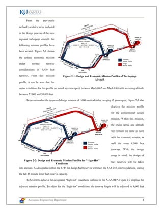 Aerospace Engineering Department 4
From the previously
defined variables to be included
in the design process of the new
regional turboprop aircraft, the
following mission profiles have
been created. Figure 2-1 shows
the defined economic mission
under normal runway
considerations of 4,500 foot
runways. From this mission
profile, it can be seen that the
cruise conditions for this profile are noted as cruise speed between Mach 0.62 and Mach 0.68 with a cruising altitude
between 25,000 and 30,000 feet.
To accommodate the requested design mission of 1,600 nautical miles carrying 67 passengers, Figure 2-1 also
displays the mission profile
for the conventional design
mission. Within this mission,
the cruise speed and altitude
will remain the same as seen
with the economic mission, as
well the same 4,500 foot
runways. With the design
range in mind, the design of
fuel reserves will be taken
into account. As designated within the RFP, the design fuel reserves will meet the FAR 25 Loiter regulations, stating
the full 45 minute loiter fuel-reserve capacity.
To be able to achieve the designated “high-hot” conditions outlined in the AIAA RFP, Figure 2-2 displays the
adjusted mission profile. To adjust for the “high-hot” conditions, the runway length will be adjusted to 8,000 feet
Figure 2-1: Design and Economic Mission Profiles of Turboprop
Aircraft
Figure 2-2: Design and Economic Mission Profiles for "High-Hot"
Conditions
 