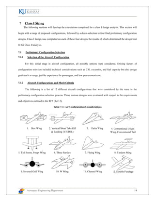 Aerospace Engineering Department 19
Class I Sizing
The following sections will develop the calculations completed for a class I design analysis. This section will
begin with a range of proposed configurations, followed by a down-selection to four final preliminary configuration
designs. Class I design was completed on each of these four designs the results of which determined the design best
fit for Class II analysis.
7.1 Preliminary Configuration Selection
7.1.1 Selection of the Aircraft Configuration
For this initial stage in aircraft configuration, all possible options were considered. Driving factors of
configuration selection included technical considerations such as C.G. excursion, and fuel capacity but also design
goals such as range, jet-like experience for passengers, and low procurement cost.
7.1.2 Aircraft Configurations and Merit Criteria
The following is a list of 12 different aircraft configurations that were considered by the team in the
preliminary configuration selection process. These various designs were evaluated with respect to the requirements
and objectives outlined in the RFP (Ref. 2).
Table 7-1: Air Configuration Considerations
1. Box Wing 2. Vertical/Short Take Off
& Landing (V/STOL)
3. Delta Wing 4. Conventional (High-
Wing, Conventional Tail
5. Tail Boom, Swept Wing 6. Three Surface 7. Flying Wing 8. Tandem Wing
9. Inverted Gull Wing 10. W Wing 11. Channel Wing 12. Double Fuselage
 
