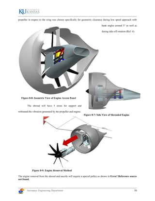 Aerospace Engineering Department 38
Figure 8-8: Isometric View of Engine Access Panel
propeller in respect to the wing was chosen specifically for geometric clearance during low speed approach with
bank angles around 5° as well as
during take-off rotation (Ref. 4).
The shroud will have 5 struts for support and
withstand the vibration generated by the propeller and engine.
Figure 8-9: Engine Removal Method
The engine removal from the shroud and nacelle will require a special pulley as shown in Error! Reference source
not found.
Figure 8-7: Side View of Shrouded Engine
 