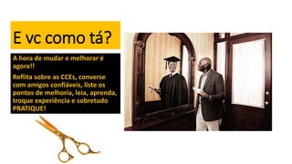 E vc como tá?
A hora de mudar e melhorar é
agora!!
Reflita sobre as CCEs, converse
com amigos confiáveis, liste os
pontos de melhoria, leia, aprenda,
troque experiência e sobretudo
PRATIQUE!
 