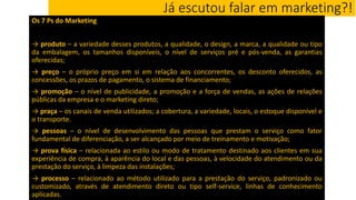 Já escutou falar em marketing?!
Os 7 Ps do Marketing
→ produto – a variedade desses produtos, a qualidade, o design, a marca, a qualidade ou tipo
da embalagem, os tamanhos disponíveis, o nível de serviços pré e pós-venda, as garantias
oferecidas;
→ preço – o próprio preço em si em relação aos concorrentes, os desconto oferecidos, as
concessões, os prazos de pagamento, o sistema de financiamento;
→ promoção – o nível de publicidade, a promoção e a força de vendas, as ações de relações
públicas da empresa e o marketing direto;
→ praça – os canais de venda utilizados; a cobertura, a variedade, locais, o estoque disponível e
o transporte.
→ pessoas – o nível de desenvolvimento das pessoas que prestam o serviço como fator
fundamental de diferenciação, a ser alcançado por meio de treinamento e motivação;
→ prova física – relacionada ao estilo ou modo de tratamento destinado aos clientes em sua
experiência de compra, à aparência do local e das pessoas, à velocidade do atendimento ou da
prestação do serviço, à limpeza das instalações;
→ processo – relacionado ao método utilizado para a prestação do serviço, padronizado ou
customizado, através de atendimento direto ou tipo self-service, linhas de conhecimento
aplicadas.
 