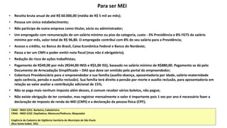 • Receita bruta anual de até R$ 60.000,00 (média de R$ 5 mil ao mês);
• Possua um único estabelecimento;
• Não participe de outra empresa como titular, sócio ou administrador;
• Um empregado com remuneração de um salário mínimo ou piso da categoria, custo - 3% Previdência e 8% FGTS do salário
mínimo por mês, valor total de R$ 96,80. O empregado contribui com 8% do seu salário para a Previdência;
• Acesso a crédito, no Banco do Brasil, Caixa Econômica Federal e Banco do Nordeste;
• Passa a ter um CNPJ e poder emitir nota fiscal (mas não é obrigatório);
• Redução do risco de ações trabalhistas;
• Pagamento de R$49,00 por mês (R$44,00 INSS e R$5,00 ISS), baseado no salário mínimo de R$880,00. Pagamento se dá pelo
Documento de Arrecadação Simplificado – DAS que deve ser emitido pelo portal do empreendedor;
• Cobertura Previdenciária para o empreendedor e sua família (auxílio-doença, aposentadoria por idade, salário-maternidade
após carência, pensão e auxilio reclusão). Sua família terá direito a pensão por morte e auxílio reclusão, para aposentadoria em
relação ao valor avaliar a contribuição adicional de 15%;
• Não se paga mais nenhum imposto além desses, é comum receber vários boletos, não pague;
• Não existe obrigação de ter contador, mas registrar mensalmente o valor é importante pois 1 vez por ano é necessário fazer a
declaração de imposto de renda do MEI (CNPJ) e a declaração da pessoa física (CPF);
Para ser MEI
CNAE - 9602-5/01: Barbeiro, Cabeleireiro
CNAE - 9602-5/02: Depiladora, Manicure/Pedicure, Maquiador
Exigência de Cadastro de Vigilância Sanitária do Município de São Paulo
(Rua Santa Isabel, 181)
 