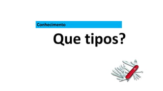 Conhecimento
Que tipos?
 