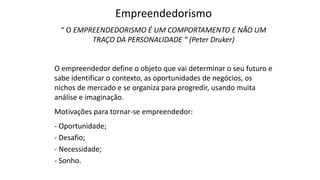 Empreendedorismo
“ O EMPREENDEDORISMO É UM COMPORTAMENTO E NÃO UM
TRAÇO DA PERSONALIDADE “ (Peter Druker)
O empreendedor define o objeto que vai determinar o seu futuro e
sabe identificar o contexto, as oportunidades de negócios, os
nichos de mercado e se organiza para progredir, usando muita
análise e imaginação.
Motivações para tornar-se empreendedor:
- Oportunidade;
- Desafio;
- Necessidade;
- Sonho.
 