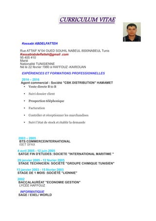 CURRICULUM VITAE
Kessabi ABDELFATTEH
Rue ATTAIF N°04 OUED SOUHIL NABEUL 8000NABEUL Tunis
Kessabiabdelfatteh@gmail .com
95 405 410
Marié
Nationalité TUNISIENNE
Né le 22 février 1980 à HAFFOUZ -KAIROUAN
EXPÉRIENCES ET FORMATIONS PROFESSIONNELLES
2014 – 2016
Agent commercial : Société "CBK DISTRIBUTION" HAMAMET
• Vente directe B to B
• Suivi dossier client
• Prospection téléphonique
• Facturation
• Contrôler et réceptionner les marchandises
• Suivi l’état de stock et établir la demande
2003 – 2005
BTS COMMERCEINTERNATIONAL
ISET SFAX
4 avril 2005 - 12 juin 2005
SATGE FIN D'ETUDES :SOCIETE "INTERNATIONAL MARITIME "
29 janvier 2005 - 12 février 2005
STAGE TECHNICIEN: SOCIÉTÉ "GROUPE CHIMIQUE TUNISIEN"
13 janvier 2003 - 15 février 2003
STAGE DE 1 MOIS :SOCIÉTÉ "LIONNIE"
2002
BACCALAURÉAT "ECONOMIE GESTION"
LYCÉE HAFFOUZ
INFORMATIQUE
SAGE / EXEL/ WORLD
 