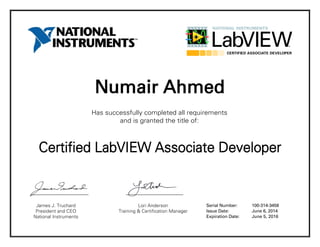 Numair Ahmed
Has successfully completed all requirements
and is granted the title of:
Certified LabVIEW Associate Developer
James J. Truchard
President and CEO
National Instruments
Lori Anderson
Training & Certification Manager
Serial Number:
Issue Date:
Expiration Date:
100-314-3458
June 6, 2014
June 5, 2016
 