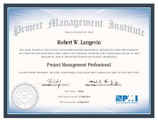 HAS BEEN FORMALLY EVALUATED FOR DEMONSTRATED EXPERIENCE, KNOWLEDGE AND PERFORMANCE
IN ACHIEVING AN ORGANIZATIONAL OBJECTIVE THROUGH DEFINING AND OVERSEEING PROJECTS AND
RESOURCES AND IS HEREBY BESTOWED THE GLOBAL CREDENTIAL
THIS IS TO CERTIFY THAT
IN TESTIMONY WHEREOF, WE HAVE SUBSCRIBED OUR SIGNATURES UNDER THE SEAL OF THE INSTITUTE
Project Management Professional
PMP® Number
PMP® Original Grant Date
PMP® Expiration Date 26 March 2018
27 March 2015
Robert W. Langevin
1800251
Mark A. Langley • President and Chief Executive OfficerRicardo Triana • Chair, Board of Directors
 
