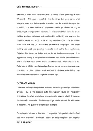CRM IN HOTEL INDUSTRY



example, a sales team hand completed a review of the upcoming 26 Jam

Weekend . This review revealed       that bookings date were some what

below forecast and that a special promotion may be in order to spent the

business. The sales team then enveloped special promotion packing to

encourage bookings for this weekend. They searched their welcome break

holiday package database and scratched it to identify and segment the

customers who tend to (i)   book on long weekends (2) book on a short

term basis and also (3) respond to promotional campaigns. The direct

mailing was used as a principal means to reach out to these customers.

Activities like these are today referred to as detabase marketing.     It is

aggressive selling to the potential customers who drove particular needs

and w ants that match or “fit” the needs of the noted. Therefore out of the

Database of 30,000 members only a few but almost some customers were

contacted by direct mailing which resulted in sizeable sale during      the

otherwise lean weekend at Mughal Sheraton Agra.



DATABASE MINING

Database mining is the process by which you distill your target customers

groups.   Out of the massive data files typically found in       hospitality

operations. In other words there are systematic ways to distill through a

database of a multitude of databases to get the information for which one

is reaching. As quoted in the previous example.



Some hotels out source this task to companies that specialize in this field

best do it internally. It enables users to easily integrate co/ property

FIELD PROJECT
 