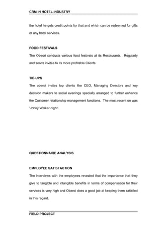 CRM IN HOTEL INDUSTRY



the hotel he gets credit points for that and which can be redeemed for gifts

or any hotel services.



FOOD FESTIVALS

The Obeori conducts various food festivals at its Restaurants. Regularly

and sends invites to its more profitable Clients.



TIE-UPS

The oberoi invites top clients like CEO, Managing Directors and key

decision makers to social evenings specially arranged to further enhance

the Customer relationship management functions. The most recent on was

‘Johny Walker night’.




QUESTIONNAIRE ANALYSIS



EMPLOYEE SATISFACTION

The interviews with the employees revealed that the importance that they

give to tangible and intangible benefits in terms of compensation for their

services is very high and Oberoi does a good job at keeping them satisfied

in this regard.



FIELD PROJECT
 