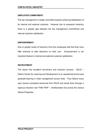 CRM IN HOTEL INDUSTRY



EMPLOYER COMMITMENT

The top management is totally committed towards achieving Satisfaction of

its internal and external customer. However due to excessive hierarchy

there is a greater gap between the top management commitment and

internal customer satisfaction.



EMPOWERMENT

Due to greater levels of hierarchy front line employees feel that they have

little authority to take decisions on their own.      Empowerment is am

important feature in internal and external customer satisfaction.



RECRUITMENT

The oberoi has excellent recruitment and induction process.         OCLD –

Oberoi Center for Learning and Development is an asprational school post

graduate learning in hotel management across India. Thus Oberoi every

year receive competent personnel from OCLD and sends them through a

rigorous induction and “FAM TRIP” – familiarization trip across the various

Oberoi Properties.




FIELD PROJECT
 