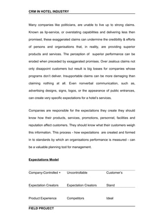 CRM IN HOTEL INDUSTRY



Many companies like politicians, are unable to live up to strong claims.

Known as lip-service, or overstating capabilities and delivering less then

promised, these exaggerated claims can undermine the credibility & efforts

of persons and organisations that, in reality, are providing superior

products and services. The perception of superior performance can be

eroded when preceded by exaggerated promises. Over zealous claims not

only disappoint customers but result is big losses for companies whose

programs don’t deliver. Insupportable claims can be more damaging than

claiming nothing at all. Even nonverbal communication, such as,

advertising designs, signs, logos, or the appearance of public entrances,

can create very specific expectations for a hotel’s services.


Companies are responsible for the expectations they create they should

know how their products, services, promotions, personnel, facilities and

reputation affect customers. They should know what their customers weigh

this information. This process - how expectations are created and formed

in to standards by which an organisations performance is measured - can

be a valuable planning tool for management.


Expectations Model



Company-Controlled +        Uncontrollable               Customer’s


Expectation Creators        Expectation Creators         Stand



Product Experience          Competitors                  Ideal


FIELD PROJECT
 