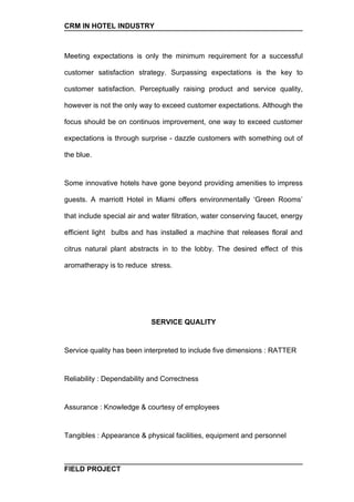 CRM IN HOTEL INDUSTRY



Meeting expectations is only the minimum requirement for a successful

customer satisfaction strategy. Surpassing expectations is the key to

customer satisfaction. Perceptually raising product and service quality,

however is not the only way to exceed customer expectations. Although the

focus should be on continuos improvement, one way to exceed customer

expectations is through surprise - dazzle customers with something out of

the blue.


Some innovative hotels have gone beyond providing amenities to impress

guests. A marriott Hotel in Miami offers environmentally ‘Green Rooms’

that include special air and water filtration, water conserving faucet, energy

efficient light bulbs and has installed a machine that releases floral and

citrus natural plant abstracts in to the lobby. The desired effect of this

aromatherapy is to reduce stress.




                            SERVICE QUALITY


Service quality has been interpreted to include five dimensions : RATTER


Reliability : Dependability and Correctness


Assurance : Knowledge & courtesy of employees


Tangibles : Appearance & physical facilities, equipment and personnel



FIELD PROJECT
 