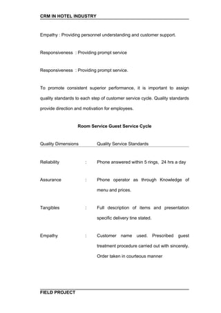 CRM IN HOTEL INDUSTRY



Empathy : Providing personnel understanding and customer support.


Responsiveness : Providing prompt service


Responsiveness : Providing prompt service.


To promote consistent superior performance, it is important to assign

quality standards to each step of customer service cycle. Quality standards

provide direction and motivation for employees.


                  Room Service Guest Service Cycle


Quality Dimensions          Quality Service Standards



Reliability           :     Phone answered within 5 rings, 24 hrs a day


Assurance             :     Phone operator as through Knowledge of

                            menu and prices.


Tangibles             :     Full description of items and presentation

                            specific delivery tine stated.


Empathy               :     Customer     name     used.      Prescribed   guest

                            treatment procedure carried out with sincerely.

                            Order taken in courteous manner




FIELD PROJECT
 