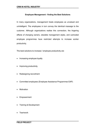 CRM IN HOTEL INDUSTRY



          Employee Management - finding the Best Solutions


In many organizations, management treats employees as unvalued and

unintelligent. The employees in turn convey the identical massage to the

customer. Although organizations realise this connection, the lingering

effects of changing owners, obsolete management styles, and outmoded

employee programmes have restricted attempts to increase worker

productivity.


The best solutions to increase / employee productivity are



•   Increasing employee loyalty



•   Improving productivity



•   Redesigning recruitment



•   Committed employees (Employee Assistance Programmes EAP)



•   Motivation



•   Empowerment



•   Training & Development



•   Teamwork




FIELD PROJECT
 