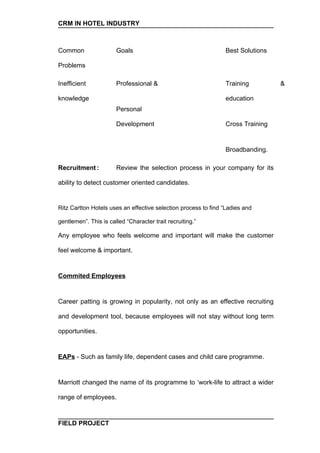 CRM IN HOTEL INDUSTRY



Common                 Goals                                    Best Solutions

Problems

Inefficient            Professional &                           Training         &

knowledge                                                       education
                       Personal

                       Development                              Cross Training


                                                                Broadbanding.

Recruitment :          Review the selection process in your company for its

ability to detect customer oriented candidates.


Ritz Cartton Hotels uses an effective selection process to find “Ladies and

gentlemen”. This is called “Character trait recruiting.”

Any employee who feels welcome and important will make the customer

feel welcome & important.


Commited Employees


Career patting is growing in popularity, not only as an effective recruiting

and development tool, because employees will not stay without long term

opportunities.


EAPs - Such as family life, dependent cases and child care programme.


Marriott changed the name of its programme to ‘work-life to attract a wider

range of employees.



FIELD PROJECT
 