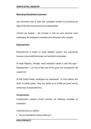 CRM IN HOTEL INDUSTRY



Motivating Dissatisfied Customers


Job enrichment tries to deal with unsatisfied workers by increasing the

depth of job with more autonomy and responsibility.


“Vertical job loading” - the principle is that as work becomes more

challenging, the employee’s motivation and enthusiasm also increase.


Empowerment


Empowerment is based on truest between superior and subordinate

because it gives additional power and authority to employees.


At Hyatt Regency, Chicago, every employee carries a card that says “

Empowerment : / am free to take care of the guest, and management will

support me”.


At Ritz Carttor Hotels, employees are empowered “ to more heaven and

earth” to satisfy guests. They may spend up to $ 2000 per guest and be

reimbursed, to accomplish this.


Compensation

Compensation systems should promote the following messages to

employees :


Customers pay our salaries

•   We are rewarded for doing a better job

FIELD PROJECT
 