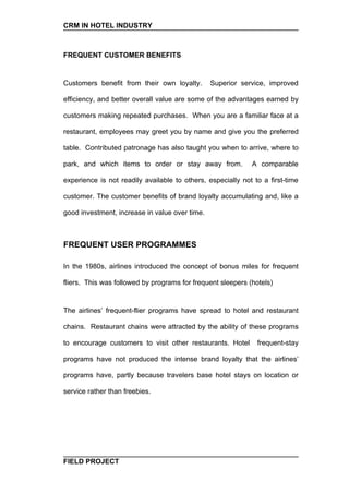 CRM IN HOTEL INDUSTRY



FREQUENT CUSTOMER BENEFITS


Customers benefit from their own loyalty.       Superior service, improved

efficiency, and better overall value are some of the advantages earned by

customers making repeated purchases. When you are a familiar face at a

restaurant, employees may greet you by name and give you the preferred

table. Contributed patronage has also taught you when to arrive, where to

park, and which items to order or stay away from.            A comparable

experience is not readily available to others, especially not to a first-time

customer. The customer benefits of brand loyalty accumulating and, like a

good investment, increase in value over time.



FREQUENT USER PROGRAMMES

In the 1980s, airlines introduced the concept of bonus miles for frequent

fliers. This was followed by programs for frequent sleepers (hotels)


The airlines’ frequent-flier programs have spread to hotel and restaurant

chains. Restaurant chains were attracted by the ability of these programs

to encourage customers to visit other restaurants. Hotel       frequent-stay

programs have not produced the intense brand loyalty that the airlines’

programs have, partly because travelers base hotel stays on location or

service rather than freebies.




FIELD PROJECT
 
