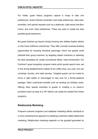 CRM IN HOTEL INDUSTRY



For hotels, guest history programs capture a range of data and

preferences. Guest histories remember room-style preferences, rates paid,

amenities, and special requests such as a stationary, high-versus low-floor

rooms, and even meal preferences. These are used to create the best

possible guest experience.


But guest histories go beyond simply knowing who dislikes feather pillows

or who loves California chardonnay. They offer concrete business-building

opportunities for boosting individual patronage, which has greater profit

potential than group business, by targeting repeat customers or selecting

the best candidates for certain promotional efforts. Inter-Continental’s “Six

Continent” guest recognition program tracks which guests spend more, eat

in fine dining establishments instead of the coffee shop, buy suits, and use

concierge, laundry, and valet services. Targeted guests can be invited to

arrive a night earlier or encouraged to stay over for a family-weekend

package. Other customized benefits such as sending out birthday cards,

offering other special amenities to guests or creating a no check-in

procedure (pick up keys at a VIP station) can easily be created from these

programs.



Relationship Marketing

Frequent customer programs and database marketing efforts contribute to

a more comprehensive approach to satisfying customers called relationship

marketing. Relationship marketing depends on the goodwill generated by



FIELD PROJECT
 