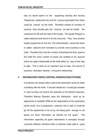 CRM IN HOTEL INDUSTRY



     stay he would spend on the         supporting services like laundry

     Telephones, restaurants etc and the revenue generated from these

     could be earned by the hotel. Therefore instead of numbers of

     revenue they actually gain the revenue as well as certain          the

     customers for life with the help of the loyalty. The loyalty Program is

     called welcome avail which is for the consumer. They have another

     loyalty programme for the link. The administration personnel which

     is called welcome link motivated to provide more business to the

     hotel. Therefore the more the number of bookings the links gives to

     the hotel the more number of points are credited to his account

     which are again redeemable at the hotel either by way of free stay

     or gifts. This is seen as an important way to keep the source of

     business motivated towards a long term relationship.


3.   DISTRIBUTION POINTS/ CENTRAL RESERVATION SYSTEMS

     A customer can simply make a call at the reservation centre to make

     a booking with the hotel. It sounds simple but it could get complex

     in case he does not receive the expected or the desired response.

     Therefore Maurya Sheraton sees this distribution         point as an

     opportunity to establish CRM as the respondents at the reservation

     centre could turn a prospective customer into a ‘sale’ or could let

     go off the opportunity to do so by not being point enough or not

     giving out there information as desired by the guest.             The

     information regarding all guest reservations is managed through

     computer software, therefore when a customer make calls to query


FIELD PROJECT
 