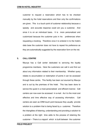 CRM IN HOTEL INDUSTRY



     customer to request a reservation which has to be checked

     manually by the hotel reservations and then only the confirmations

     are given. This is a touch point of customer relationship because a

     speedy and accurate response could win you a customer. And

     since it is on an individual basis.    It is   more personalized and

     customized because the customer puts in his         preferences when

     requesting a booking. Therefore once it is entered in to the hotel’s

     data base the customer does not have to repeat his preference as

     they are automatically suggested by the reservation form on the net.



5.   CALL CENTRE

     Maurya has a Call center dedicated to servicing the loyalty

     programme members. Here the customers can call in and find out

     about any information related to their membership. Whether query

     relates to accumulation or redemption of points it can be accessed

     through these centre. This facility has been out sourced by Maurya

     and is out by the premises of the hotel. This has been done to

     service the quest in a most personalized and efficient manner. Call

     centers can now even be accessed in e-mail. As it is the most cost

     effective and time effective way of accessing information.         Call

     centers are seen as CRM touch point because they usually provide

     solution to a problem that is being faced by a customer. Therefore

     the intangibles of listening, understanding and providing a solution to

     a problem at the right time adds to the process of retaining the

     customer – There is a rapport which is built between the customer

FIELD PROJECT
 