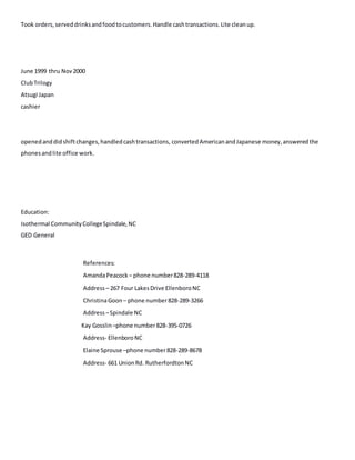 Took orders,serveddrinksandfoodtocustomers.Handle cashtransactions.Lite cleanup.
June 1999 thru Nov2000
ClubTrilogy
Atsugi Japan
cashier
openedanddidshiftchanges,handledcashtransactions, convertedAmericanandJapanese money,answeredthe
phonesandlite office work.
Education:
Isothermal CommunityCollegeSpindale,NC
GED General
References:
AmandaPeacock – phone number828-289-4118
Address– 267 Four LakesDrive EllenboroNC
ChristinaGoon – phone number828-289-3266
Address –Spindale NC
Kay Gosslin –phone number828-395-0726
Address- EllenboroNC
Elaine Sprouse –phone number828-289-8678
Address- 661 UnionRd. RutherfordtonNC
 