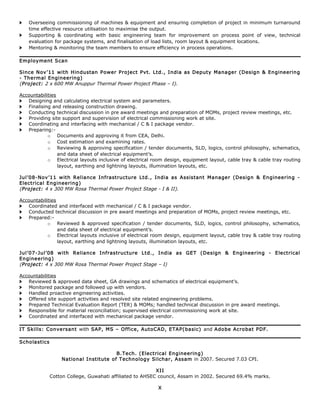 > Overseeing commissioning of machines & equipment and ensuring completion of project in minimum turnaround
time effective resource utilisation to maximise the output.
> Supporting & coordinating with basic engineering team for improvement on process point of view, technical
evaluation for package systems, and finalisation of load lists, room layout & equipment locations.
> Mentoring & monitoring the team members to ensure efficiency in process operations.
Employment Scan
Since Nov’11 with Hindustan Power Project Pvt. Ltd., India as Deputy Manager (Design & Engineering
- Thermal Engineering)
(Project: 2 x 600 MW Anuppur Thermal Power Project Phase – I).
Accountabilities
> Designing and calculating electrical system and parameters.
> Finalising and releasing construction drawing.
> Conducting technical discussion in pre award meetings and preparation of MOMs, project review meetings, etc.
> Providing site support and supervision of electrical commissioning work at site.
> Coordinating and interfacing with mechanical / C & I package vendor.
> Preparing:-
o Documents and approving it from CEA, Delhi.
o Cost estimation and examining rates.
o Reviewing & approving specification / tender documents, SLD, logics, control philosophy, schematics,
and data sheet of electrical equipment’s.
o Electrical layouts inclusive of electrical room design, equipment layout, cable tray & cable tray routing
layout, earthing and lightning layouts, illumination layouts, etc.
Jul’08-Nov’11 with Reliance Infrastructure Ltd., India as Assistant Manager (Design & Engineering -
Electrical Engineering)
(Project: 4 x 300 MW Rosa Thermal Power Project Stage - I & II).
Accountabilities
> Coordinated and interfaced with mechanical / C & I package vendor.
> Conducted technical discussion in pre award meetings and preparation of MOMs, project review meetings, etc.
> Prepared:-
o Reviewed & approved specification / tender documents, SLD, logics, control philosophy, schematics,
and data sheet of electrical equipment’s.
o Electrical layouts inclusive of electrical room design, equipment layout, cable tray & cable tray routing
layout, earthing and lightning layouts, illumination layouts, etc.
Jul’07-Jul’08 with Reliance Infrastructure Ltd., India as GET (Design & Engineering - Electrical
Engineering)
(Project: 4 x 300 MW Rosa Thermal Power Project Stage – I)
Accountabilities
> Reviewed & approved data sheet, GA drawings and schematics of electrical equipment’s.
> Monitored package and followed up with vendors.
> Handled proactive engineering activities.
> Offered site support activities and resolved site related engineering problems.
> Prepared Technical Evaluation Report (TER) & MOMs; handled technical discussion in pre award meetings.
> Responsible for material reconciliation; supervised electrical commissioning work at site.
> Coordinated and interfaced with mechanical package vendor.
IT Skills: Conversant with SAP, MS – Office, AutoCAD, ETAP(basic) and Adobe Acrobat PDF.
Scholastics
B.Tech. (Electrical Engineering)
National Institute of Technology Silchar, Assam in 2007. Secured 7.03 CPI.
XII
Cotton College, Guwahati affiliated to AHSEC council, Assam in 2002. Secured 69.4% marks.
X
 