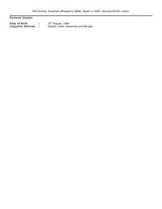RHS School, Guwahati affiliated to SEBA, Assam in 2000. Secured 82.6% marks.
Personal Dossier
Date of Birth : 12th
August, 1984
Linguistic Abilities : English, Hindi, Assamese and Bengali
 