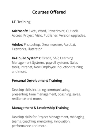 Courses Offered
I.T. Training
Microsoft: Excel, Word, PowerPoint, Outlook,
Access, Project, Visio, Publisher, Version upgrades.
Adobe: Photoshop, Dreamweaver, Acrobat,
Fireworks, Illustrator
In-House Systems: Oracle, SAP, Learning
Management Systems, payroll systems, Sales
tools, Intranet, New Employee Induction training
and more.
Personal Development Training
Develop skills including communicating,
presenting, time management, coaching, sales,
resilience and more.
Management & Leadership Training
Develop skills for Project Management, managing
teams, coaching, mentoring, innovation,
performance and more.
 