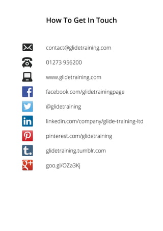 How To Get In Touch
contact@glidetraining.com
01273 956200
www.glidetraining.com
facebook.com/glidetrainingpage
@glidetraining
linkedin.com/company/glide-training-ltd
pinterest.com/glidetraining
glidetraining.tumblr.com
goo.gl/OZa3Kj
 