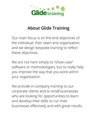 About Glide Training
Our main focus is on the end objectives of
the individual, their team and organisation
and we design bespoke training to reflect
these objectives.
We are not here simply to “show-case”
software or methodologies, but to really help
you improve the way that you work within
your organisation.
We provide in-company training to our
corporate clients and to small businesses
who are looking for opportunities to learn
and develop their skills to run their
businesses effectively and with great results.
 