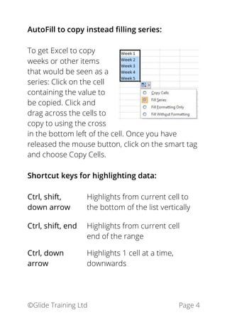 ©Glide Training Ltd Page 4
AutoFill to copy instead filling series:
To get Excel to copy
weeks or other items
that would be seen as a
series: Click on the cell
containing the value to
be copied. Click and
drag across the cells to
copy to using the cross
in the bottom left of the cell. Once you have
released the mouse button, click on the smart tag
and choose Copy Cells.
Shortcut keys for highlighting data:
Ctrl, shift,
down arrow
Highlights from current cell to
the bottom of the list vertically
Ctrl, shift, end Highlights from current cell
end of the range
Ctrl, down
arrow
Highlights 1 cell at a time,
downwards
 