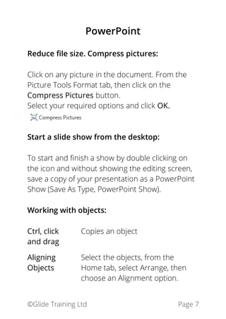 ©Glide Training Ltd Page 7
PowerPoint
Reduce file size. Compress pictures:
Click on any picture in the document. From the
Picture Tools Format tab, then click on the
Compress Pictures button.
Select your required options and click OK.
Start a slide show from the desktop:
To start and finish a show by double clicking on
the icon and without showing the editing screen,
save a copy of your presentation as a PowerPoint
Show (Save As Type, PowerPoint Show).
Working with objects:
Ctrl, click
and drag
Copies an object
Aligning
Objects
Select the objects, from the
Home tab, select Arrange, then
choose an Alignment option.
 