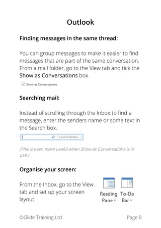 ©Glide Training Ltd Page 8
Outlook
Finding messages in the same thread:
You can group messages to make it easier to find
messages that are part of the same conversation.
From a mail folder, go to the View tab and tick the
Show as Conversations box.
Searching mail:
Instead of scrolling through the Inbox to find a
message, enter the senders name or some text in
the Search box.
(This is even more useful when Show as Conversations is in
use.)
Organise your screen:
From the Inbox, go to the View
tab and set up your screen
layout.
 