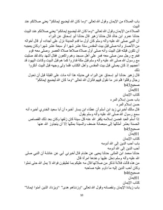 10
‫تعالى‬ ‫هللا‬ ‫وقول‬ ‫اإليمان‬ ‫من‬ ‫الصالة‬ ‫باب‬“‫إيمانكم‬ ‫ليضيع‬ ‫هللا‬ ‫كان‬ ‫وما‬”‫عند‬ ‫صالتكم‬ ‫يعني‬
‫البيت‬
‫تعالى‬ ‫هللا‬ ‫وقول‬ ‫اإليمان‬ ‫من‬ ‫الصالة‬“‫إيمانكم‬ ‫ليضيع‬ ‫هللا‬ ‫كان‬ ‫وما‬”‫البيت‬ ‫عند‬ ‫صالتكم‬ ‫يعني‬
‫البراء‬ ‫عن‬ ‫إسحاق‬ ‫أبو‬ ‫حدثنا‬ ‫قال‬ ‫زهير‬ ‫حدثنا‬ ‫قال‬ ‫خالد‬ ‫ابن‬ ‫عمرو‬ ‫حدثنا‬
‫أخواله‬ ‫قال‬ ‫أو‬ ‫أجداده‬ ‫على‬ ‫نزل‬ ‫المدينة‬ ‫قدم‬ ‫ما‬ ‫أول‬ ‫كان‬ ‫وسلم‬ ‫وآله‬ ‫عليه‬ ‫هللا‬ ‫صلى‬ ‫النبي‬ ‫أن‬
‫يعجبه‬ ‫وكان‬ ‫شهرا‬ ‫عشر‬ ‫سبعة‬ ‫أو‬ ‫شهرا‬ ‫عشر‬ ‫ستة‬ ‫المقدس‬ ‫بيت‬ ‫قبل‬ ‫صلى‬ ‫وأنه‬ ‫األنصار‬ ‫من‬
‫قوم‬ ‫معه‬ ‫وصلى‬ ‫العصر‬ ‫صالة‬ ‫صالها‬ ‫صالة‬ ‫أول‬ ‫صلى‬ ‫وأنه‬ ‫البيت‬ ‫قبل‬ ‫قبلته‬ ‫تكون‬ ‫أن‬
‫فم‬ ‫معه‬ ‫صلى‬ ‫ممن‬ ‫رجل‬ ‫فخرج‬‫صليت‬ ‫لقد‬ ‫باهلل‬ ‫أشهد‬ ‫فقال‬ ‫راكعون‬ ‫وهم‬ ‫مسجد‬ ‫أهل‬ ‫على‬ ‫ر‬
‫قد‬ ‫اليهود‬ ‫وكانت‬ ‫البيت‬ ‫قبل‬ ‫هم‬ ‫كما‬ ‫فداروا‬ ‫مكة‬ ‫قبل‬ ‫وسلم‬ ‫وآله‬ ‫عليه‬ ‫هللا‬ ‫صلى‬ ‫هللا‬ ‫رسول‬ ‫مع‬
‫أنكروا‬ ‫البيت‬ ‫قبل‬ ‫وجهه‬ ‫ولى‬ ‫فلما‬ ‫الكتاب‬ ‫وأهل‬ ‫المقدس‬ ‫بيت‬ ‫قبل‬ ‫يصلي‬ ‫كان‬ ‫إذ‬ ‫أعجبهم‬
‫ذلك‬
‫في‬ ‫البراء‬ ‫عن‬ ‫إسحاق‬ ‫أبو‬ ‫حدثنا‬ ‫زهير‬ ‫قال‬‫تحول‬ ‫أن‬ ‫قبل‬ ‫القبلة‬ ‫على‬ ‫مات‬ ‫أنه‬ ‫هذا‬ ‫حديثه‬
‫تعالى‬ ‫هللا‬ ‫فأنزل‬ ‫فيهم‬ ‫نقول‬ ‫ما‬ ‫ندر‬ ‫فلم‬ ‫وقتلوا‬ ‫رجال‬“‫إيمانكم‬ ‫ليضيع‬ ‫هللا‬ ‫كان‬ ‫وما‬”
‫صحيح‬b43
01‫إيمان‬
‫اإليمان‬ ‫كتاب‬
‫المرء‬ ‫إسالم‬ ‫حسن‬ ‫باب‬
‫المرء‬ ‫إسالم‬ ‫حسن‬
‫الخدري‬ ‫سعيد‬ ‫أبا‬ ‫أن‬ ‫أخبره‬ ‫يسار‬ ‫ابن‬ ‫عطاء‬ ‫أن‬ ‫أسلم‬ ‫ابن‬ ‫زيد‬ ‫أخبرني‬ ‫مالك‬ ‫قال‬‫أنه‬ ‫أخبره‬
‫يقول‬ ‫وسلم‬ ‫وآله‬ ‫عليه‬ ‫هللا‬ ‫صلى‬ ‫هللا‬ ‫رسول‬ ‫سمع‬
‫القصاص‬ ‫ذلك‬ ‫بعد‬ ‫وكان‬ ‫زلفها‬ ‫كان‬ ‫سيئة‬ ‫كل‬ ‫عنه‬ ‫هللا‬ ‫يكفر‬ ‫إسالمه‬ ‫فحسن‬ ‫العبد‬ ‫أسلم‬ ‫إذا‬
‫عنها‬ ‫هللا‬ ‫يتجاوز‬ ‫أن‬ ‫إال‬ ‫بمثلها‬ ‫والسيئة‬ ‫ضعف‬ ‫سبعمائة‬ ‫إلى‬ ‫أمثالها‬ ‫بعشر‬ ‫الحسنة‬
‫صحيح‬b45
01‫إيمان‬
‫اإليمان‬ ‫كتاب‬
‫إلى‬ ‫الدين‬ ‫أحب‬ ‫باب‬‫أدومه‬ ‫هللا‬
‫أدومه‬ ‫هللا‬ ‫إلى‬ ‫الدين‬ ‫أحب‬
‫صلى‬ ‫النبي‬ ‫أن‬ ‫عائشة‬ ‫عن‬ ‫أبي‬ ‫أخبرني‬ ‫قال‬ ‫هشام‬ ‫عن‬ ‫يحيى‬ ‫حدثنا‬ ‫المثنى‬ ‫ابن‬ ‫محمد‬ ‫حدثنا‬
‫قال‬ ‫امرأة‬ ‫وعندها‬ ‫عليها‬ ‫دخل‬ ‫وسلم‬ ‫وآله‬ ‫عليه‬ ‫هللا‬
‫تملوا‬ ‫حتى‬ ‫هللا‬ ‫يمل‬ ‫ال‬ ‫فوهللا‬ ‫تطيقون‬ ‫بما‬ ‫عليكم‬ ‫مه‬ ‫قال‬ ‫صالتها‬ ‫من‬ ‫تذكر‬ ‫فالنة‬ ‫قالت‬ ‫هذه‬ ‫من‬
‫أحب‬ ‫وكان‬‫صاحبه‬ ‫عليه‬ ‫داوم‬ ‫ما‬ ‫إليه‬ ‫الدين‬
‫صحيح‬b46
01‫إيمان‬
‫اإليمان‬ ‫كتاب‬
‫تعالى‬ ‫هللا‬ ‫وقول‬ ‫ونقصانه‬ ‫اإليمان‬ ‫زيادة‬ ‫باب‬“‫هدى‬ ‫وزدناهم‬“ ”‫إيمانا‬ ‫آمنوا‬ ‫الذين‬ ‫ويزداد‬”
 