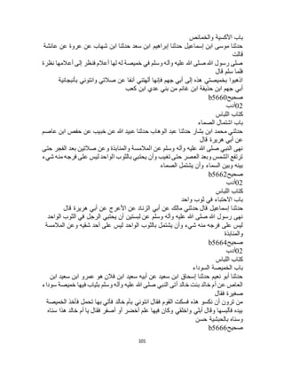 101
‫والخمائص‬ ‫األكسية‬ ‫باب‬
‫عائشة‬ ‫عن‬ ‫عروة‬ ‫عن‬ ‫شهاب‬ ‫ابن‬ ‫حدثنا‬ ‫سعد‬ ‫ابن‬ ‫إبراهيم‬ ‫حدثنا‬ ‫إسماعيل‬ ‫ابن‬ ‫موسى‬ ‫حدثنا‬
‫قالت‬
‫نظرة‬ ‫أعالمها‬ ‫إلى‬ ‫فنظر‬ ‫أعالم‬ ‫لها‬ ‫له‬ ‫خميصة‬ ‫في‬ ‫وسلم‬ ‫وآله‬ ‫عليه‬ ‫هللا‬ ‫صلى‬ ‫هللا‬ ‫رسول‬ ‫صلى‬
‫قال‬ ‫سلم‬ ‫فلما‬
‫بأنبجانية‬ ‫وائتوني‬ ‫صالتي‬ ‫عن‬ ‫آنفا‬ ‫ألهتني‬ ‫فإنها‬ ‫جهم‬ ‫أبي‬ ‫إلى‬ ‫هذه‬ ‫بخميصتي‬ ‫اذهبوا‬
‫كعب‬ ‫ابن‬ ‫عدي‬ ‫بني‬ ‫من‬ ‫غانم‬ ‫ابن‬ ‫حذيفة‬ ‫ابن‬ ‫جهم‬ ‫أبي‬
‫صحيح‬b5660
02‫أدب‬
‫اللباس‬ ‫كتاب‬
‫الصماء‬ ‫اشتمال‬ ‫باب‬
‫عاصم‬ ‫ابن‬ ‫حفص‬ ‫عن‬ ‫خبيب‬ ‫عن‬ ‫هللا‬ ‫عبيد‬ ‫حدثنا‬ ‫الوهاب‬ ‫عبد‬ ‫حدثنا‬ ‫بشار‬ ‫ابن‬ ‫محمد‬ ‫حدثني‬
‫هرير‬ ‫أبي‬ ‫عن‬‫قال‬ ‫ة‬
‫حتى‬ ‫الفجر‬ ‫بعد‬ ‫صالتين‬ ‫وعن‬ ‫والمنابذة‬ ‫المالمسة‬ ‫عن‬ ‫وسلم‬ ‫وآله‬ ‫عليه‬ ‫هللا‬ ‫صلى‬ ‫النبي‬ ‫نهى‬
‫شيء‬ ‫منه‬ ‫فرجه‬ ‫على‬ ‫ليس‬ ‫الواحد‬ ‫بالثوب‬ ‫يحتبي‬ ‫وأن‬ ‫تغيب‬ ‫حتى‬ ‫العصر‬ ‫وبعد‬ ‫الشمس‬ ‫ترتفع‬
‫الصماء‬ ‫يشتمل‬ ‫وأن‬ ‫السماء‬ ‫وبين‬ ‫بينه‬
‫صحيح‬b5662
02‫أدب‬
‫اللباس‬ ‫كتاب‬
‫واحد‬ ‫ثوب‬ ‫في‬ ‫االحتباء‬ ‫باب‬
‫حدثن‬‫قال‬ ‫هريرة‬ ‫أبي‬ ‫عن‬ ‫األعرج‬ ‫عن‬ ‫الزناد‬ ‫أبي‬ ‫عن‬ ‫مالك‬ ‫حدثني‬ ‫قال‬ ‫إسماعيل‬ ‫ا‬
‫الواحد‬ ‫الثوب‬ ‫في‬ ‫الرجل‬ ‫يحتبي‬ ‫أن‬ ‫لبستين‬ ‫عن‬ ‫وسلم‬ ‫وآله‬ ‫عليه‬ ‫هللا‬ ‫صلى‬ ‫هللا‬ ‫رسول‬ ‫نهى‬
‫المالمسة‬ ‫وعن‬ ‫شقيه‬ ‫أحد‬ ‫على‬ ‫ليس‬ ‫الواحد‬ ‫بالثوب‬ ‫يشتمل‬ ‫وأن‬ ‫شيء‬ ‫منه‬ ‫فرجه‬ ‫على‬ ‫ليس‬
‫والمنابذة‬
‫صحيح‬b5664
02‫أدب‬
‫اللب‬ ‫كتاب‬‫اس‬
‫السوداء‬ ‫الخميصة‬ ‫باب‬
‫ابن‬ ‫سعيد‬ ‫ابن‬ ‫عمرو‬ ‫هو‬ ‫فالن‬ ‫ابن‬ ‫سعيد‬ ‫أبيه‬ ‫عن‬ ‫سعيد‬ ‫ابن‬ ‫إسحاق‬ ‫حدثنا‬ ‫نعيم‬ ‫أبو‬ ‫حدثنا‬
‫سوداء‬ ‫خميصة‬ ‫فيها‬ ‫بثياب‬ ‫وسلم‬ ‫وآله‬ ‫عليه‬ ‫هللا‬ ‫صلى‬ ‫النبي‬ ‫أتى‬ ‫خالد‬ ‫بنت‬ ‫خالد‬ ‫أم‬ ‫عن‬ ‫العاص‬
‫فقال‬ ‫صغيرة‬
‫به‬ ‫فأتي‬ ‫خالد‬ ‫بأم‬ ‫ائتوني‬ ‫فقال‬ ‫القوم‬ ‫فسكت‬ ‫هذه‬ ‫نكسو‬ ‫أن‬ ‫ترون‬ ‫من‬‫الخميصة‬ ‫فأخذ‬ ‫تحمل‬ ‫ا‬
‫سناه‬ ‫هذا‬ ‫خالد‬ ‫أم‬ ‫يا‬ ‫فقال‬ ‫أصفر‬ ‫أو‬ ‫أخضر‬ ‫علم‬ ‫فيها‬ ‫وكان‬ ‫واخلقي‬ ‫أبلي‬ ‫وقال‬ ‫فألبسها‬ ‫بيده‬
‫حسن‬ ‫بالحبشية‬ ‫وسناه‬
‫صحيح‬b5666
 