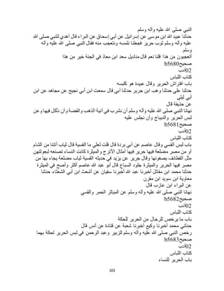 103
‫وسلم‬ ‫وآله‬ ‫عليه‬ ‫هللا‬ ‫صلى‬ ‫النبي‬
‫هللا‬ ‫صلى‬ ‫للنبي‬ ‫أهدي‬ ‫قال‬ ‫البراء‬ ‫عن‬ ‫إسحاق‬ ‫أبي‬ ‫عن‬ ‫إسرائيل‬ ‫عن‬ ‫موسى‬ ‫ابن‬ ‫هللا‬ ‫عبيد‬ ‫حدثنا‬
‫وآله‬ ‫عليه‬ ‫هللا‬ ‫صلى‬ ‫النبي‬ ‫فقال‬ ‫منه‬ ‫ونتعجب‬ ‫نلمسه‬ ‫فجعلنا‬ ‫حرير‬ ‫ثوب‬ ‫وسلم‬ ‫وآله‬ ‫عليه‬
‫وسلم‬
‫هذ‬ ‫من‬ ‫أتعجبون‬‫هذا‬ ‫من‬ ‫خير‬ ‫الجنة‬ ‫في‬ ‫معاذ‬ ‫ابن‬ ‫سعد‬ ‫مناديل‬ ‫قال‬ ‫نعم‬ ‫قلنا‬ ‫ا‬
‫صحيح‬b5680
02‫أدب‬
‫اللباس‬ ‫كتاب‬
‫كلبسه‬ ‫هو‬ ‫عبيدة‬ ‫وقال‬ ‫الحرير‬ ‫افتراج‬ ‫باب‬
‫ابن‬ ‫عن‬ ‫مجاهد‬ ‫عن‬ ‫نجيح‬ ‫أبي‬ ‫ابن‬ ‫سمعت‬ ‫قال‬ ‫أبي‬ ‫حدثنا‬ ‫جرير‬ ‫ابن‬ ‫وهب‬ ‫حدثنا‬ ‫علي‬ ‫حدثنا‬
‫ليلى‬ ‫أبي‬
‫قال‬ ‫حذيفة‬ ‫عن‬
‫وآله‬ ‫عليه‬ ‫هللا‬ ‫صلى‬ ‫النبي‬ ‫نهانا‬‫وعن‬ ‫فيها‬ ‫نأكل‬ ‫وأن‬ ‫والفضة‬ ‫الذهب‬ ‫آنية‬ ‫في‬ ‫نشرب‬ ‫أن‬ ‫وسلم‬
‫عليه‬ ‫نجلس‬ ‫وأن‬ ‫والديباج‬ ‫الحرير‬ ‫لبس‬
‫صحيح‬b5681
02‫أدب‬
‫اللباس‬ ‫كتاب‬
‫الشام‬ ‫من‬ ‫أتتنا‬ ‫ثياب‬ ‫قال‬ ‫القسية‬ ‫ما‬ ‫لعلي‬ ‫قلت‬ ‫قال‬ ‫بردة‬ ‫أبي‬ ‫عن‬ ‫عاصم‬ ‫وقال‬ ‫القسي‬ ‫لبس‬ ‫باب‬
‫كانت‬ ‫والميثرة‬ ‫األترج‬ ‫أمثال‬ ‫فيها‬ ‫حرير‬ ‫فيها‬ ‫مضلعة‬ ‫مصر‬ ‫من‬ ‫أو‬‫لبعولتهن‬ ‫تصنعه‬ ‫النساء‬
‫من‬ ‫بها‬ ‫يجاء‬ ‫مضلعة‬ ‫ثياب‬ ‫القسية‬ ‫حديثه‬ ‫في‬ ‫يزيد‬ ‫عن‬ ‫جرير‬ ‫وقال‬ ‫يصفونها‬ ‫القطائف‬ ‫مثل‬
‫الميثرة‬ ‫في‬ ‫وأصح‬ ‫أكثر‬ ‫عاصم‬ ‫هللا‬ ‫عبد‬ ‫أبو‬ ‫قال‬ ‫السباع‬ ‫جلود‬ ‫والميثرة‬ ‫الحرير‬ ‫فيها‬ ‫مصر‬
‫حدث‬ ‫الشعثاء‬ ‫أبي‬ ‫ابن‬ ‫أشعث‬ ‫عن‬ ‫سفيان‬ ‫أخبرنا‬ ‫هللا‬ ‫عبد‬ ‫أخبرنا‬ ‫مقاتل‬ ‫ابن‬ ‫محمد‬ ‫حدثنا‬‫نا‬
‫مقرن‬ ‫ابن‬ ‫سويد‬ ‫ابن‬ ‫معاوية‬
‫قال‬ ‫عازب‬ ‫ابن‬ ‫البراء‬ ‫عن‬
‫والقسي‬ ‫الحمر‬ ‫المياثر‬ ‫عن‬ ‫وسلم‬ ‫وآله‬ ‫عليه‬ ‫هللا‬ ‫صلى‬ ‫النبي‬ ‫نهانا‬
‫صحيح‬b5682
02‫أدب‬
‫اللباس‬ ‫كتاب‬
‫للحكة‬ ‫الحرير‬ ‫من‬ ‫للرجال‬ ‫يرخص‬ ‫ما‬ ‫باب‬
‫قال‬ ‫أنس‬ ‫عن‬ ‫قتادة‬ ‫عن‬ ‫شعبة‬ ‫أخبرنا‬ ‫وكيع‬ ‫أخبرنا‬ ‫محمد‬ ‫حدثني‬
‫عليه‬ ‫هللا‬ ‫صلى‬ ‫النبي‬ ‫رخص‬‫بهما‬ ‫لحكة‬ ‫الحرير‬ ‫لبس‬ ‫في‬ ‫الرحمن‬ ‫وعبد‬ ‫للزبير‬ ‫وسلم‬ ‫وآله‬
‫صحيح‬b5683
02‫أدب‬
‫اللباس‬ ‫كتاب‬
‫للنساء‬ ‫الحرير‬ ‫باب‬
 