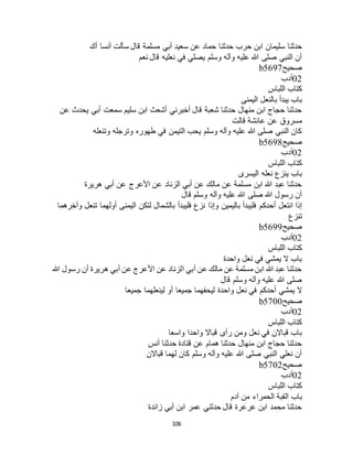 106
‫حدثنا‬‫أك‬ ‫أنسا‬ ‫سألت‬ ‫قال‬ ‫مسلمة‬ ‫أبي‬ ‫سعيد‬ ‫عن‬ ‫حماد‬ ‫حدثنا‬ ‫حرب‬ ‫ابن‬ ‫سليمان‬
‫نعم‬ ‫قال‬ ‫نعليه‬ ‫في‬ ‫يصلي‬ ‫وسلم‬ ‫وآله‬ ‫عليه‬ ‫هللا‬ ‫صلى‬ ‫النبي‬ ‫أن‬
‫صحيح‬b5697
02‫أدب‬
‫اللباس‬ ‫كتاب‬
‫اليمنى‬ ‫بالنعل‬ ‫يبدأ‬ ‫باب‬
‫عن‬ ‫يحدث‬ ‫أبي‬ ‫سمعت‬ ‫سليم‬ ‫ابن‬ ‫أشعث‬ ‫أخبرني‬ ‫قال‬ ‫شعبة‬ ‫حدثنا‬ ‫منهال‬ ‫ابن‬ ‫حجاج‬ ‫حدثنا‬
‫عائشة‬ ‫عن‬ ‫مسروق‬‫قالت‬
‫وتنعله‬ ‫وترجله‬ ‫طهوره‬ ‫في‬ ‫التيمن‬ ‫يحب‬ ‫وسلم‬ ‫وآله‬ ‫عليه‬ ‫هللا‬ ‫صلى‬ ‫النبي‬ ‫كان‬
‫صحيح‬b5698
02‫أدب‬
‫اللباس‬ ‫كتاب‬
‫اليسرى‬ ‫نعله‬ ‫ينزع‬ ‫باب‬
‫هريرة‬ ‫أبي‬ ‫عن‬ ‫األعرج‬ ‫عن‬ ‫الزناد‬ ‫أبي‬ ‫عن‬ ‫مالك‬ ‫عن‬ ‫مسلمة‬ ‫ابن‬ ‫هللا‬ ‫عبد‬ ‫حدثنا‬
‫قال‬ ‫وسلم‬ ‫وآله‬ ‫عليه‬ ‫هللا‬ ‫صلى‬ ‫هللا‬ ‫رسول‬ ‫أن‬
‫أحدكم‬ ‫انتعل‬ ‫إذا‬‫وآخرهما‬ ‫تنعل‬ ‫أولهما‬ ‫اليمنى‬ ‫لتكن‬ ‫بالشمال‬ ‫فليبدأ‬ ‫نزع‬ ‫وإذا‬ ‫باليمين‬ ‫فليبدأ‬
‫تنزع‬
‫صحيح‬b5699
02‫أدب‬
‫اللباس‬ ‫كتاب‬
‫واحدة‬ ‫نعل‬ ‫في‬ ‫يمشي‬ ‫ال‬ ‫باب‬
‫هللا‬ ‫رسول‬ ‫أن‬ ‫هريرة‬ ‫أبي‬ ‫عن‬ ‫األعرج‬ ‫عن‬ ‫الزناد‬ ‫أبي‬ ‫عن‬ ‫مالك‬ ‫عن‬ ‫مسلمة‬ ‫ابن‬ ‫هللا‬ ‫عبد‬ ‫حدثنا‬
‫قال‬ ‫وسلم‬ ‫وآله‬ ‫عليه‬ ‫هللا‬ ‫صلى‬
‫أحدكم‬ ‫يمشي‬ ‫ال‬‫جميعا‬ ‫لينعلهما‬ ‫أو‬ ‫جميعا‬ ‫ليحفهما‬ ‫واحدة‬ ‫نعل‬ ‫في‬
‫صحيح‬b5700
02‫أدب‬
‫اللباس‬ ‫كتاب‬
‫واسعا‬ ‫واحدا‬ ‫قباال‬ ‫رأى‬ ‫ومن‬ ‫نعل‬ ‫في‬ ‫قباالن‬ ‫باب‬
‫أنس‬ ‫حدثنا‬ ‫قتادة‬ ‫عن‬ ‫همام‬ ‫حدثنا‬ ‫منهال‬ ‫ابن‬ ‫حجاج‬ ‫حدثنا‬
‫قباالن‬ ‫لهما‬ ‫كان‬ ‫وسلم‬ ‫وآله‬ ‫عليه‬ ‫هللا‬ ‫صلى‬ ‫النبي‬ ‫نعلي‬ ‫أن‬
‫صحيح‬b5702
02‫أدب‬
‫اللباس‬ ‫كتاب‬
‫باب‬‫آدم‬ ‫من‬ ‫الحمراء‬ ‫القبة‬
‫زائدة‬ ‫أبي‬ ‫ابن‬ ‫عمر‬ ‫حدثني‬ ‫قال‬ ‫عرعرة‬ ‫ابن‬ ‫محمد‬ ‫حدثنا‬
 