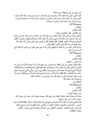 107
‫قال‬ ‫أبيه‬ ‫عن‬ ‫جحيفة‬ ‫أبي‬ ‫ابن‬ ‫عون‬ ‫عن‬
‫وضوء‬ ‫أخذ‬ ‫بالال‬ ‫ورأيت‬ ‫آدم‬ ‫من‬ ‫حمراء‬ ‫قبة‬ ‫في‬ ‫وهو‬ ‫وسلم‬ ‫وآله‬ ‫عليه‬ ‫هللا‬ ‫صلى‬ ‫النبي‬ ‫أتيت‬
‫ت‬ ‫شيئا‬ ‫منه‬ ‫أصاب‬ ‫فمن‬ ‫الوضوء‬ ‫يبتدرون‬ ‫والناس‬ ‫وسلم‬ ‫وآله‬ ‫عليه‬ ‫هللا‬ ‫صلى‬ ‫النبي‬‫به‬ ‫مسح‬
‫صاحبه‬ ‫يد‬ ‫بلل‬ ‫من‬ ‫أخذ‬ ‫شيئا‬ ‫منه‬ ‫يصب‬ ‫لم‬ ‫ومن‬
‫صحيح‬b5704
02‫أدب‬
‫اللباس‬ ‫كتاب‬
‫ونحوه‬ ‫الحصير‬ ‫على‬ ‫الجلوس‬ ‫باب‬
‫سلمة‬ ‫أبي‬ ‫عن‬ ‫سعيد‬ ‫أبي‬ ‫ابن‬ ‫سعيد‬ ‫عن‬ ‫هللا‬ ‫عبيد‬ ‫عن‬ ‫معتمر‬ ‫حدثنا‬ ‫بكر‬ ‫أبي‬ ‫ابن‬ ‫محمد‬ ‫حدثني‬
‫حصيرا‬ ‫يحتجر‬ ‫كان‬ ‫وسلم‬ ‫وآله‬ ‫عليه‬ ‫هللا‬ ‫صلى‬ ‫النبي‬ ‫أن‬ ‫عائشة‬ ‫عن‬ ‫الرحمن‬ ‫عبد‬ ‫ابن‬‫بالليل‬
‫وآله‬ ‫عليه‬ ‫هللا‬ ‫صلى‬ ‫النبي‬ ‫إلى‬ ‫يثوبون‬ ‫الناس‬ ‫فجعل‬ ‫عليه‬ ‫فيجلس‬ ‫بالنهار‬ ‫ويبسطه‬ ‫فيصلي‬
‫فقال‬ ‫فأقبل‬ ‫كثروا‬ ‫حتى‬ ‫بصالته‬ ‫فيصلون‬ ‫وسلم‬
‫إلى‬ ‫األعمال‬ ‫أحب‬ ‫وإن‬ ‫تملوا‬ ‫حتى‬ ‫يمل‬ ‫ال‬ ‫هللا‬ ‫فإن‬ ‫تطيقون‬ ‫ما‬ ‫األعمال‬ ‫من‬ ‫خذوا‬ ‫الناس‬ ‫أيها‬ ‫يا‬
‫قل‬ ‫وإن‬ ‫دام‬ ‫ما‬ ‫هللا‬
‫صحيح‬b5705
02‫أدب‬
‫كتاب‬‫اللباس‬
‫بالذهب‬ ‫المزرر‬ ‫باب‬
‫إنه‬ ‫بني‬ ‫يا‬ ‫له‬ ‫قال‬ ‫مخرمة‬ ‫أباه‬ ‫أن‬ ‫مخرمة‬ ‫ابن‬ ‫المسور‬ ‫عن‬ ‫مليكة‬ ‫أبي‬ ‫ابن‬ ‫حدثني‬ ‫الليث‬ ‫وقال‬
‫فذهبنا‬ ‫إليه‬ ‫بنا‬ ‫فاذهب‬ ‫يقسمها‬ ‫فهو‬ ‫أقبية‬ ‫عليه‬ ‫قدمت‬ ‫وسلم‬ ‫وآله‬ ‫عليه‬ ‫هللا‬ ‫صلى‬ ‫النبي‬ ‫أن‬ ‫بلغني‬
‫بني‬ ‫يا‬ ‫لي‬ ‫فقال‬ ‫منزله‬ ‫في‬ ‫وسلم‬ ‫وآله‬ ‫عليه‬ ‫هللا‬ ‫صلى‬ ‫النبي‬ ‫فوجدنا‬‫عليه‬ ‫هللا‬ ‫صلى‬ ‫النبي‬ ‫لي‬ ‫ادع‬
‫أنه‬ ‫بني‬ ‫يا‬ ‫فقال‬ ‫وسلم‬ ‫وآله‬ ‫عليه‬ ‫هللا‬ ‫صلى‬ ‫هللا‬ ‫رسول‬ ‫لك‬ ‫أدعو‬ ‫فقلت‬ ‫ذلك‬ ‫فأعظمت‬ ‫وسلم‬ ‫وآله‬
‫فقال‬ ‫بالذهب‬ ‫مزرر‬ ‫ديباج‬ ‫من‬ ‫قباء‬ ‫وعليه‬ ‫فخرج‬ ‫فدعوته‬ ‫بجبار‬ ‫ليس‬
‫لك‬ ‫خبأناه‬ ‫هذا‬ ‫مخرمة‬ ‫يا‬
‫إياه‬ ‫فأعطاه‬
‫صحيح‬b5706
02‫أدب‬
‫اللباس‬ ‫كتاب‬
‫الذهب‬ ‫خواتيم‬ ‫باب‬
‫حدثن‬‫قال‬ ‫مقرن‬ ‫ابن‬ ‫سويد‬ ‫ابن‬ ‫معاوية‬ ‫سمعت‬ ‫قال‬ ‫سليم‬ ‫ابن‬ ‫أشعث‬ ‫حدثنا‬ ‫شعبة‬ ‫حدثنا‬ ‫آدم‬ ‫ا‬
‫يقول‬ ‫عازب‬ ‫ابن‬ ‫البراء‬ ‫سمعت‬
‫وعن‬ ‫الذهب‬ ‫حلقة‬ ‫قال‬ ‫أو‬ ‫الذهب‬ ‫خاتم‬ ‫عن‬ ‫نهى‬ ‫سبع‬ ‫عن‬ ‫وسلم‬ ‫وآله‬ ‫عليه‬ ‫هللا‬ ‫صلى‬ ‫النبي‬ ‫نهانا‬
‫ب‬ ‫وأمرنا‬ ‫الفضة‬ ‫وآنية‬ ‫والقسي‬ ‫الحمراء‬ ‫والميثرة‬ ‫والديباج‬ ‫واإلستبرق‬ ‫الحرير‬‫بعيادة‬ ‫سبع‬
‫المقسم‬ ‫وإبرار‬ ‫الداعي‬ ‫وإجابة‬ ‫السالم‬ ‫ورد‬ ‫العاطس‬ ‫وتشميت‬ ‫الجنائز‬ ‫واتباع‬ ‫المريض‬
‫المظلوم‬ ‫ونصر‬
 