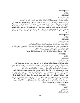 108
‫صحيح‬b5709
02‫أدب‬
‫اللباس‬ ‫كتاب‬
‫الفضة‬ ‫خاتم‬ ‫باب‬
‫عمر‬ ‫ابن‬ ‫عن‬ ‫نافع‬ ‫عن‬ ‫هللا‬ ‫عبيد‬ ‫حدثنا‬ ‫أسامة‬ ‫أبو‬ ‫حدثنا‬ ‫موسى‬ ‫ابن‬ ‫يوسف‬ ‫حدثنا‬
‫اتخذ‬ ‫وسلم‬ ‫وآله‬ ‫عليه‬ ‫هللا‬ ‫صلى‬ ‫هللا‬ ‫رسول‬ ‫أن‬‫يلي‬ ‫مما‬ ‫فصه‬ ‫وجعل‬ ‫فضة‬ ‫أو‬ ‫ذهب‬ ‫من‬ ‫خاتما‬
‫وقال‬ ‫به‬ ‫رمى‬ ‫اتخذوها‬ ‫قد‬ ‫رآهم‬ ‫فلما‬ ‫مثله‬ ‫الناس‬ ‫فاتخذ‬ ‫هللا‬ ‫رسول‬ ‫محمد‬ ‫فيه‬ ‫ونقش‬ ‫كفه‬ ‫باطن‬
‫الخاتم‬ ‫فلبس‬ ‫عمر‬ ‫ابن‬ ‫قال‬ ‫الفضة‬ ‫خواتيم‬ ‫الناس‬ ‫فاتخذ‬ ‫فضة‬ ‫من‬ ‫خاتما‬ ‫اتخذ‬ ‫ثم‬ ‫أبدا‬ ‫ألبسه‬ ‫ال‬
‫ثم‬ ‫عمر‬ ‫ثم‬ ‫بكر‬ ‫أبو‬ ‫وسلم‬ ‫وآله‬ ‫عليه‬ ‫هللا‬ ‫صلى‬ ‫النبي‬ ‫بعد‬‫بئر‬ ‫في‬ ‫عثمان‬ ‫من‬ ‫وقع‬ ‫حتى‬ ‫عثمان‬
‫أريس‬
‫صحيح‬b5712
02‫أدب‬
‫اللباس‬ ‫كتاب‬
‫الخاتم‬ ‫فص‬ ‫باب‬
‫أنس‬ ‫سئل‬ ‫قال‬ ‫حميد‬ ‫أخبرنا‬ ‫زريع‬ ‫ابن‬ ‫يزيد‬ ‫أخبرنا‬ ‫عبدان‬ ‫حدثنا‬
‫ثم‬ ‫الليل‬ ‫شطر‬ ‫إلى‬ ‫العشاء‬ ‫صالة‬ ‫ليلة‬ ‫أخر‬ ‫قال‬ ‫خاتما‬ ‫وسلم‬ ‫وآله‬ ‫عليه‬ ‫هللا‬ ‫صلى‬ ‫النبي‬ ‫اتخذ‬ ‫هل‬
‫وبي‬ ‫إلى‬ ‫أنظر‬ ‫فكأني‬ ‫بوجهه‬ ‫علينا‬ ‫أقبل‬‫قال‬ ‫خاتمه‬ ‫ص‬
‫انتظرتموها‬ ‫ما‬ ‫صالة‬ ‫في‬ ‫تزالوا‬ ‫لم‬ ‫وإنكم‬ ‫وناموا‬ ‫صلوا‬ ‫قد‬ ‫الناس‬ ‫إن‬
‫صحيح‬b5714
02‫أدب‬
‫اللباس‬ ‫كتاب‬
‫الحديد‬ ‫خاتم‬ ‫باب‬
‫يقول‬ ‫سهال‬ ‫سمع‬ ‫أنه‬ ‫أبيه‬ ‫عن‬ ‫حازم‬ ‫أبي‬ ‫ابن‬ ‫العزيز‬ ‫عبد‬ ‫حدثنا‬ ‫مسلمة‬ ‫ابن‬ ‫هللا‬ ‫عبد‬ ‫حدثنا‬
‫جئت‬ ‫فقالت‬ ‫وسلم‬ ‫وآله‬ ‫عليه‬ ‫هللا‬ ‫صلى‬ ‫النبي‬ ‫إلى‬ ‫امرأة‬ ‫جاءت‬‫فنظر‬ ‫طويال‬ ‫فقامت‬ ‫نفسي‬ ‫أهب‬
‫قال‬ ‫حاجة‬ ‫بها‬ ‫لك‬ ‫تكن‬ ‫لم‬ ‫إن‬ ‫زوجنيها‬ ‫رجل‬ ‫فقال‬ ‫مقامها‬ ‫طال‬ ‫فلما‬ ‫وصوب‬
‫اذهب‬ ‫قال‬ ‫شيئا‬ ‫وجدت‬ ‫إن‬ ‫وهللا‬ ‫فقال‬ ‫رجع‬ ‫ثم‬ ‫فذهب‬ ‫انظر‬ ‫قال‬ ‫ال‬ ‫قال‬ ‫تصدقها‬ ‫شيء‬ ‫عندك‬
‫ما‬ ‫إزار‬ ‫وعليه‬ ‫حديد‬ ‫من‬ ‫خاتما‬ ‫وال‬ ‫وهللا‬ ‫ال‬ ‫قال‬ ‫رجع‬ ‫ثم‬ ‫فذهب‬ ‫حديد‬ ‫من‬ ‫خاتما‬ ‫ولو‬ ‫فالتمس‬
‫ر‬ ‫عليه‬‫يكن‬ ‫لم‬ ‫لبسته‬ ‫إن‬ ‫إزارك‬ ‫وسلم‬ ‫وآله‬ ‫عليه‬ ‫هللا‬ ‫صلى‬ ‫النبي‬ ‫فقال‬ ‫إزاري‬ ‫أصدقها‬ ‫فقال‬ ‫داء‬
‫هللا‬ ‫صلى‬ ‫النبي‬ ‫فرآه‬ ‫فجلس‬ ‫الرجل‬ ‫فتنحى‬ ‫شيء‬ ‫منه‬ ‫عليها‬ ‫يكن‬ ‫لم‬ ‫لبسته‬ ‫وإن‬ ‫شيء‬ ‫منه‬ ‫عليك‬
‫لسور‬ ‫وكذا‬ ‫كذا‬ ‫سورة‬ ‫قال‬ ‫القرآن‬ ‫من‬ ‫معك‬ ‫ما‬ ‫فقال‬ ‫فدعي‬ ‫به‬ ‫فأمر‬ ‫موليا‬ ‫وسلم‬ ‫وآله‬ ‫عليه‬
‫ملكت‬ ‫قد‬ ‫قال‬ ‫عددها‬‫القرآن‬ ‫من‬ ‫معك‬ ‫بما‬ ‫كها‬
‫صحيح‬b5715
02‫أدب‬
‫اللباس‬ ‫كتاب‬
‫الخاتم‬ ‫نقش‬ ‫باب‬
 