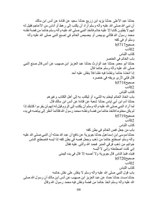 109
‫مالك‬ ‫ابن‬ ‫أنس‬ ‫عن‬ ‫قتادة‬ ‫عن‬ ‫سعيد‬ ‫حدثنا‬ ‫زريع‬ ‫ابن‬ ‫يزيد‬ ‫حدثنا‬ ‫األعلى‬ ‫عبد‬ ‫حدثنا‬
‫له‬ ‫فقيل‬ ‫األعاجم‬ ‫من‬ ‫أناس‬ ‫أو‬ ‫رهط‬ ‫إلى‬ ‫يكتب‬ ‫أن‬ ‫أراد‬ ‫وسلم‬ ‫وآله‬ ‫عليه‬ ‫هللا‬ ‫صلى‬ ‫هللا‬ ‫نبي‬ ‫أن‬
‫خات‬ ‫عليه‬ ‫إال‬ ‫كتابا‬ ‫يقبلون‬ ‫ال‬ ‫إنهم‬‫نقشه‬ ‫فضة‬ ‫من‬ ‫خاتما‬ ‫وسلم‬ ‫وآله‬ ‫عليه‬ ‫هللا‬ ‫صلى‬ ‫النبي‬ ‫فاتخذ‬ ‫م‬
‫وآله‬ ‫عليه‬ ‫هللا‬ ‫صلى‬ ‫النبي‬ ‫إصبع‬ ‫في‬ ‫الخاتم‬ ‫ببصيص‬ ‫أو‬ ‫بوبيص‬ ‫فكأني‬ ‫هللا‬ ‫رسول‬ ‫محمد‬
‫كفه‬ ‫في‬ ‫أو‬ ‫وسلم‬
‫صحيح‬b5717
02‫أدب‬
‫اللباس‬ ‫كتاب‬
‫الخنصر‬ ‫في‬ ‫الخاتم‬ ‫باب‬
‫عن‬ ‫صهيب‬ ‫ابن‬ ‫العزيز‬ ‫عبد‬ ‫حدثنا‬ ‫الوارث‬ ‫عبد‬ ‫حدثنا‬ ‫معمر‬ ‫أبو‬ ‫حدثنا‬‫النبي‬ ‫صنع‬ ‫قال‬ ‫أنس‬
‫قال‬ ‫خاتما‬ ‫وسلم‬ ‫وآله‬ ‫عليه‬ ‫هللا‬ ‫صلى‬
‫أحد‬ ‫عليه‬ ‫ينقش‬ ‫فال‬ ‫نقشا‬ ‫فيه‬ ‫ونقشنا‬ ‫خاتما‬ ‫اتخذنا‬ ‫إنا‬
‫خنصره‬ ‫في‬ ‫بريقه‬ ‫ألرى‬ ‫فإني‬ ‫قال‬
‫صحيح‬b5718
02‫أدب‬
‫اللباس‬ ‫كتاب‬
‫وغيرهم‬ ‫الكتاب‬ ‫أهل‬ ‫إلى‬ ‫به‬ ‫ليكتب‬ ‫أو‬ ‫الشيء‬ ‫به‬ ‫ليختم‬ ‫الخاتم‬ ‫اتخاذ‬ ‫باب‬
‫حدثنا‬ ‫إياس‬ ‫أبي‬ ‫ابن‬ ‫آدم‬ ‫حدثنا‬‫قال‬ ‫مالك‬ ‫ابن‬ ‫أنس‬ ‫عن‬ ‫قتادة‬ ‫عن‬ ‫شعبة‬
‫إذا‬ ‫كتابك‬ ‫يقرءوا‬ ‫لن‬ ‫إنهم‬ ‫له‬ ‫قيل‬ ‫الروم‬ ‫إلى‬ ‫يكتب‬ ‫أن‬ ‫وسلم‬ ‫وآله‬ ‫عليه‬ ‫هللا‬ ‫صلى‬ ‫النبي‬ ‫أراد‬ ‫لما‬
‫يده‬ ‫في‬ ‫بياضه‬ ‫إلى‬ ‫أنظر‬ ‫فكأنما‬ ‫هللا‬ ‫رسول‬ ‫محمد‬ ‫ونقشه‬ ‫فضة‬ ‫من‬ ‫خاتما‬ ‫فاتخذ‬ ‫مختوما‬ ‫يكن‬ ‫لم‬
‫صحيح‬b5719
02‫أدب‬
‫اللباس‬ ‫كتاب‬
‫الخاتم‬ ‫فص‬ ‫جعل‬ ‫من‬ ‫باب‬‫كفه‬ ‫بطن‬ ‫في‬
‫عليه‬ ‫هللا‬ ‫صلى‬ ‫النبي‬ ‫أن‬ ‫حدثه‬ ‫هللا‬ ‫عبد‬ ‫أن‬ ‫نافع‬ ‫عن‬ ‫جويرية‬ ‫حدثنا‬ ‫إسماعيل‬ ‫ابن‬ ‫موسى‬ ‫حدثنا‬
‫الناس‬ ‫فاصطنع‬ ‫لبسه‬ ‫إذا‬ ‫كفه‬ ‫بطن‬ ‫في‬ ‫فصه‬ ‫وجعل‬ ‫ذهب‬ ‫من‬ ‫خاتما‬ ‫اصطنع‬ ‫وسلم‬ ‫وآله‬
‫فقال‬ ‫عليه‬ ‫وأثنى‬ ‫هللا‬ ‫فحمد‬ ‫المنبر‬ ‫فرقي‬ ‫ذهب‬ ‫من‬ ‫خواتيم‬
‫ألبسه‬ ‫ال‬ ‫وإني‬ ‫اصطنعته‬ ‫كنت‬ ‫إني‬
‫فنبذه‬‫اليمنى‬ ‫يده‬ ‫في‬ ‫قال‬ ‫إال‬ ‫أحسبه‬ ‫وال‬ ‫جويرية‬ ‫قال‬ ‫الناس‬ ‫فنبذ‬
‫صحيح‬b5720
02‫أدب‬
‫اللباس‬ ‫كتاب‬
‫خاتمه‬ ‫نقش‬ ‫على‬ ‫ينقش‬ ‫ال‬ ‫وسلم‬ ‫وآله‬ ‫عليه‬ ‫هللا‬ ‫صلى‬ ‫النبي‬ ‫قول‬ ‫باب‬
‫صلى‬ ‫هللا‬ ‫رسول‬ ‫أن‬ ‫مالك‬ ‫ابن‬ ‫أنس‬ ‫عن‬ ‫صهيب‬ ‫ابن‬ ‫العزيز‬ ‫عبد‬ ‫عن‬ ‫حماد‬ ‫حدثنا‬ ‫مسدد‬ ‫حدثنا‬
‫فض‬ ‫من‬ ‫خاتما‬ ‫اتخذ‬ ‫وسلم‬ ‫وآله‬ ‫عليه‬ ‫هللا‬‫وقال‬ ‫هللا‬ ‫رسول‬ ‫محمد‬ ‫فيه‬ ‫ونقش‬ ‫ة‬
 