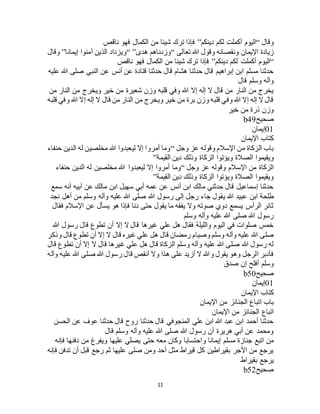 11
‫وقال‬“‫دينكم‬ ‫لكم‬ ‫أكملت‬ ‫اليوم‬”‫ناقص‬ ‫فهو‬ ‫الكمال‬ ‫من‬ ‫شيئا‬ ‫ترك‬ ‫فإذا‬
‫تعالى‬ ‫هللا‬ ‫وقول‬ ‫ونقصانه‬ ‫اإليمان‬ ‫زيادة‬“‫هدى‬ ‫وزدناهم‬“ ”‫إيمانا‬ ‫آمنوا‬ ‫الذين‬ ‫ويزداد‬”‫وقال‬
“‫دينكم‬ ‫لكم‬ ‫أكملت‬ ‫اليوم‬”‫ناقص‬ ‫فهو‬ ‫الكمال‬ ‫من‬ ‫شيئا‬ ‫ترك‬ ‫فإذا‬
‫عليه‬ ‫هللا‬ ‫صلى‬ ‫النبي‬ ‫عن‬ ‫أنس‬ ‫عن‬ ‫قتادة‬ ‫حدثنا‬ ‫قال‬ ‫هشام‬ ‫حدثنا‬ ‫قال‬ ‫إبراهيم‬ ‫ابن‬ ‫مسلم‬ ‫حدثنا‬
‫قال‬ ‫وسلم‬ ‫وآله‬
‫وي‬ ‫خير‬ ‫من‬ ‫شعيرة‬ ‫وزن‬ ‫قلبه‬ ‫وفي‬ ‫هللا‬ ‫إال‬ ‫إله‬ ‫ال‬ ‫قال‬ ‫من‬ ‫النار‬ ‫من‬ ‫يخرج‬‫من‬ ‫النار‬ ‫من‬ ‫خرج‬
‫قلبه‬ ‫وفي‬ ‫هللا‬ ‫إال‬ ‫إله‬ ‫ال‬ ‫قال‬ ‫من‬ ‫النار‬ ‫من‬ ‫ويخرج‬ ‫خير‬ ‫من‬ ‫برة‬ ‫وزن‬ ‫قلبه‬ ‫وفي‬ ‫هللا‬ ‫إال‬ ‫إله‬ ‫ال‬ ‫قال‬
‫خير‬ ‫من‬ ‫ذرة‬ ‫وزن‬
‫صحيح‬b49
01‫إيمان‬
‫اإليمان‬ ‫كتاب‬
‫وجل‬ ‫عز‬ ‫وقوله‬ ‫اإلسالم‬ ‫من‬ ‫الزكاة‬ ‫باب‬“‫حنفاء‬ ‫الدين‬ ‫له‬ ‫مخلصين‬ ‫هللا‬ ‫ليعبدوا‬ ‫إال‬ ‫أمروا‬ ‫وما‬
‫الصالة‬ ‫ويقيموا‬‫القيمة‬ ‫دين‬ ‫وذلك‬ ‫الزكاة‬ ‫ويؤتوا‬”
‫وجل‬ ‫عز‬ ‫وقوله‬ ‫اإلسالم‬ ‫من‬ ‫الزكاة‬“‫حنفاء‬ ‫الدين‬ ‫له‬ ‫مخلصين‬ ‫هللا‬ ‫ليعبدوا‬ ‫إال‬ ‫أمروا‬ ‫وما‬
‫القيمة‬ ‫دين‬ ‫وذلك‬ ‫الزكاة‬ ‫ويؤتوا‬ ‫الصالة‬ ‫ويقيموا‬”
‫سمع‬ ‫أنه‬ ‫أبيه‬ ‫عن‬ ‫مالك‬ ‫ابن‬ ‫سهيل‬ ‫أبي‬ ‫عمه‬ ‫عن‬ ‫أنس‬ ‫ابن‬ ‫مالك‬ ‫حدثني‬ ‫قال‬ ‫إسماعيل‬ ‫حدثنا‬
‫ي‬ ‫هللا‬ ‫عبيد‬ ‫ابن‬ ‫طلحة‬‫نجد‬ ‫أهل‬ ‫من‬ ‫وسلم‬ ‫وآله‬ ‫عليه‬ ‫هللا‬ ‫صلى‬ ‫هللا‬ ‫رسول‬ ‫إلى‬ ‫رجل‬ ‫جاء‬ ‫قول‬
‫فقال‬ ‫اإلسالم‬ ‫عن‬ ‫يسأل‬ ‫هو‬ ‫فإذا‬ ‫دنا‬ ‫حتى‬ ‫يقول‬ ‫ما‬ ‫يفقه‬ ‫وال‬ ‫صوته‬ ‫دوي‬ ‫يسمع‬ ‫الرأس‬ ‫ثائر‬
‫وسلم‬ ‫وآله‬ ‫عليه‬ ‫هللا‬ ‫صلى‬ ‫هللا‬ ‫رسول‬
‫هللا‬ ‫رسول‬ ‫قال‬ ‫تطوع‬ ‫أن‬ ‫إال‬ ‫ال‬ ‫قال‬ ‫غيرها‬ ‫علي‬ ‫هل‬ ‫فقال‬ ‫والليلة‬ ‫اليوم‬ ‫في‬ ‫صلوات‬ ‫خمس‬
‫صلى‬‫وذكر‬ ‫قال‬ ‫تطوع‬ ‫أن‬ ‫إال‬ ‫ال‬ ‫قال‬ ‫غيره‬ ‫علي‬ ‫هل‬ ‫قال‬ ‫رمضان‬ ‫وصيام‬ ‫وسلم‬ ‫وآله‬ ‫عليه‬ ‫هللا‬
‫قال‬ ‫تطوع‬ ‫أن‬ ‫إال‬ ‫ال‬ ‫قال‬ ‫غيرها‬ ‫علي‬ ‫هل‬ ‫قال‬ ‫الزكاة‬ ‫وسلم‬ ‫وآله‬ ‫عليه‬ ‫هللا‬ ‫صلى‬ ‫هللا‬ ‫رسول‬ ‫له‬
‫وآله‬ ‫عليه‬ ‫هللا‬ ‫صلى‬ ‫هللا‬ ‫رسول‬ ‫قال‬ ‫أنقص‬ ‫وال‬ ‫هذا‬ ‫على‬ ‫أزيد‬ ‫ال‬ ‫وهللا‬ ‫يقول‬ ‫وهو‬ ‫الرجل‬ ‫فأدبر‬
‫أفلح‬ ‫وسلم‬‫صدق‬ ‫إن‬
‫صحيح‬b50
01‫إيمان‬
‫اإليمان‬ ‫كتاب‬
‫اإليمان‬ ‫من‬ ‫الجنائز‬ ‫اتباع‬ ‫باب‬
‫اإليمان‬ ‫من‬ ‫الجنائز‬ ‫اتباع‬
‫الحسن‬ ‫عن‬ ‫عوف‬ ‫حدثنا‬ ‫قال‬ ‫روح‬ ‫حدثنا‬ ‫قال‬ ‫المنجوفي‬ ‫علي‬ ‫ابن‬ ‫هللا‬ ‫عبد‬ ‫ابن‬ ‫أحمد‬ ‫حدثنا‬
‫قال‬ ‫وسلم‬ ‫وآله‬ ‫عليه‬ ‫هللا‬ ‫صلى‬ ‫هللا‬ ‫رسول‬ ‫أن‬ ‫هريرة‬ ‫أبي‬ ‫عن‬ ‫ومحمد‬
‫و‬ ‫إيمانا‬ ‫مسلم‬ ‫جنازة‬ ‫اتبع‬ ‫من‬‫فإنه‬ ‫دفنها‬ ‫من‬ ‫ويفرغ‬ ‫عليها‬ ‫يصلي‬ ‫حتى‬ ‫معه‬ ‫وكان‬ ‫احتسابا‬
‫فإنه‬ ‫تدفن‬ ‫أن‬ ‫قبل‬ ‫رجع‬ ‫ثم‬ ‫عليها‬ ‫صلى‬ ‫ومن‬ ‫أحد‬ ‫مثل‬ ‫قيراط‬ ‫كل‬ ‫بقيراطين‬ ‫األجر‬ ‫من‬ ‫يرجع‬
‫بقيراط‬ ‫يرجع‬
‫صحيح‬b52
 