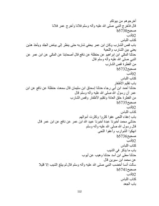 112
‫بيوتكم‬ ‫من‬ ‫أخرجوهم‬
‫فالنا‬ ‫عمر‬ ‫وأخرج‬ ‫فالنا‬ ‫وسلم‬ ‫وآله‬ ‫عليه‬ ‫هللا‬ ‫صلى‬ ‫النبي‬ ‫فأخرج‬ ‫قال‬
‫صحيح‬b5730
02‫أدب‬
‫كتاب‬‫اللباس‬
‫هذين‬ ‫ويأخذ‬ ‫الجلد‬ ‫بياض‬ ‫إلى‬ ‫ينظر‬ ‫حتى‬ ‫شاربه‬ ‫يحفي‬ ‫عمر‬ ‫ابن‬ ‫وكان‬ ‫الشارب‬ ‫قص‬ ‫باب‬
‫واللحية‬ ‫الشارب‬ ‫بين‬ ‫يعني‬
‫عن‬ ‫عمر‬ ‫ابن‬ ‫عن‬ ‫المكي‬ ‫عن‬ ‫أصحابنا‬ ‫قال‬ ‫نافع‬ ‫عن‬ ‫حنظلة‬ ‫عن‬ ‫إبراهيم‬ ‫ابن‬ ‫المكي‬ ‫حدثنا‬
‫قال‬ ‫وسلم‬ ‫وآله‬ ‫عليه‬ ‫هللا‬ ‫صلى‬ ‫النبي‬
‫الشارب‬ ‫قص‬ ‫الفطرة‬ ‫من‬
‫صحيح‬b5732
02‫أدب‬
‫كتاب‬‫اللباس‬
‫األظفار‬ ‫تقليم‬ ‫باب‬
‫ابن‬ ‫عن‬ ‫نافع‬ ‫عن‬ ‫حنظلة‬ ‫سمعت‬ ‫قال‬ ‫سليمان‬ ‫ابن‬ ‫إسحاق‬ ‫حدثنا‬ ‫رجاء‬ ‫أبي‬ ‫ابن‬ ‫أحمد‬ ‫حدثنا‬
‫قال‬ ‫وسلم‬ ‫وآله‬ ‫عليه‬ ‫هللا‬ ‫صلى‬ ‫هللا‬ ‫رسول‬ ‫أن‬ ‫عمر‬
‫الشارب‬ ‫وقص‬ ‫األظفار‬ ‫وتقليم‬ ‫العانة‬ ‫حلق‬ ‫الفطرة‬ ‫من‬
‫صحيح‬b5735
02‫أدب‬
‫اللباس‬ ‫كتاب‬
‫وكثرت‬ ‫كثروا‬ ‫عفوا‬ ‫اللحى‬ ‫إعفاء‬ ‫باب‬‫أموالهم‬
‫قال‬ ‫عمر‬ ‫ابن‬ ‫عن‬ ‫نافع‬ ‫عن‬ ‫عمر‬ ‫ابن‬ ‫هللا‬ ‫عبيد‬ ‫أخبرنا‬ ‫عبدة‬ ‫أخبرنا‬ ‫محمد‬ ‫حدثني‬
‫وسلم‬ ‫وآله‬ ‫عليه‬ ‫هللا‬ ‫صلى‬ ‫هللا‬ ‫رسول‬ ‫قال‬
‫اللحى‬ ‫وأعفوا‬ ‫الشوارب‬ ‫انهكوا‬
‫صحيح‬b5736
02‫أدب‬
‫اللباس‬ ‫كتاب‬
‫الشيب‬ ‫في‬ ‫يذكر‬ ‫ما‬ ‫باب‬
‫أيوب‬ ‫عن‬ ‫وهيب‬ ‫حدثنا‬ ‫أسد‬ ‫ابن‬ ‫معلى‬ ‫حدثنا‬
‫قال‬ ‫سيرين‬ ‫ابن‬ ‫محمد‬ ‫عن‬
‫قليال‬ ‫إال‬ ‫الشيب‬ ‫يبلغ‬ ‫لم‬ ‫قال‬ ‫وسلم‬ ‫وآله‬ ‫عليه‬ ‫هللا‬ ‫صلى‬ ‫النبي‬ ‫أخضب‬ ‫أنسا‬ ‫سألت‬
‫صحيح‬b5741
02‫أدب‬
‫اللباس‬ ‫كتاب‬
‫الجعد‬ ‫باب‬
 