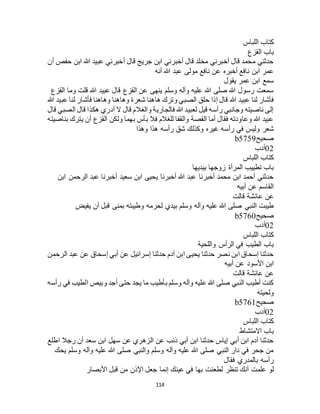 114
‫اللباس‬ ‫كتاب‬
‫القزع‬ ‫باب‬
‫أن‬ ‫حفص‬ ‫ابن‬ ‫هللا‬ ‫عبيد‬ ‫أخبرني‬ ‫قال‬ ‫جريج‬ ‫ابن‬ ‫أخبرني‬ ‫قال‬ ‫مخلد‬ ‫أخبرني‬ ‫قال‬ ‫محمد‬ ‫حدثني‬
‫أنه‬ ‫هللا‬ ‫عبد‬ ‫مولى‬ ‫نافع‬ ‫عن‬ ‫أخبره‬ ‫نافع‬ ‫ابن‬ ‫عمر‬
‫يقول‬ ‫عمر‬ ‫ابن‬ ‫سمع‬
‫القزع‬ ‫وما‬ ‫قلت‬ ‫هللا‬ ‫عبيد‬ ‫قال‬ ‫القزع‬ ‫عن‬ ‫ينهى‬ ‫وسلم‬ ‫وآله‬ ‫عليه‬ ‫هللا‬ ‫صلى‬ ‫هللا‬ ‫رسول‬ ‫سمعت‬
‫هللا‬ ‫عبيد‬ ‫لنا‬ ‫فأشار‬‫هللا‬ ‫عبيد‬ ‫لنا‬ ‫فأشار‬ ‫وهاهنا‬ ‫وهاهنا‬ ‫شعرة‬ ‫هاهنا‬ ‫وترك‬ ‫الصبي‬ ‫حلق‬ ‫إذا‬ ‫قال‬
‫قال‬ ‫الصبي‬ ‫قال‬ ‫هكذا‬ ‫أدري‬ ‫ال‬ ‫قال‬ ‫والغالم‬ ‫فالجارية‬ ‫هللا‬ ‫لعبيد‬ ‫قيل‬ ‫رأسه‬ ‫وجانبي‬ ‫ناصيته‬ ‫إلى‬
‫بناصيته‬ ‫يترك‬ ‫أن‬ ‫القزع‬ ‫ولكن‬ ‫بهما‬ ‫بأس‬ ‫فال‬ ‫للغالم‬ ‫والقفا‬ ‫القصة‬ ‫أما‬ ‫فقال‬ ‫وعاودته‬ ‫هللا‬ ‫عبيد‬
‫رأس‬ ‫في‬ ‫وليس‬ ‫شعر‬‫وهذا‬ ‫هذا‬ ‫رأسه‬ ‫شق‬ ‫وكذلك‬ ‫غيره‬ ‫ه‬
‫صحيح‬b5759
02‫أدب‬
‫اللباس‬ ‫كتاب‬
‫بيديها‬ ‫زوجها‬ ‫المرأة‬ ‫تطييب‬ ‫باب‬
‫ابن‬ ‫الرحمن‬ ‫عبد‬ ‫أخبرنا‬ ‫سعيد‬ ‫ابن‬ ‫يحيى‬ ‫أخبرنا‬ ‫هللا‬ ‫عبد‬ ‫أخبرنا‬ ‫محمد‬ ‫ابن‬ ‫أحمد‬ ‫حدثني‬
‫أبيه‬ ‫عن‬ ‫القاسم‬
‫قالت‬ ‫عائشة‬ ‫عن‬
‫بمنى‬ ‫وطيبته‬ ‫لحرمه‬ ‫بيدي‬ ‫وسلم‬ ‫وآله‬ ‫عليه‬ ‫هللا‬ ‫صلى‬ ‫النبي‬ ‫طيبت‬‫يفيض‬ ‫أن‬ ‫قبل‬
‫صحيح‬b5760
02‫أدب‬
‫اللباس‬ ‫كتاب‬
‫واللحية‬ ‫الرأس‬ ‫في‬ ‫الطيب‬ ‫باب‬
‫الرحمن‬ ‫عبد‬ ‫عن‬ ‫إسحاق‬ ‫أبي‬ ‫عن‬ ‫إسرائيل‬ ‫حدثنا‬ ‫آدم‬ ‫ابن‬ ‫يحيى‬ ‫حدثنا‬ ‫نصر‬ ‫ابن‬ ‫إسحاق‬ ‫حدثنا‬
‫أبيه‬ ‫عن‬ ‫األسود‬ ‫ابن‬
‫قالت‬ ‫عائشة‬ ‫عن‬
‫في‬ ‫الطيب‬ ‫وبيص‬ ‫أجد‬ ‫حتى‬ ‫يجد‬ ‫ما‬ ‫بأطيب‬ ‫وسلم‬ ‫وآله‬ ‫عليه‬ ‫هللا‬ ‫صلى‬ ‫النبي‬ ‫أطيب‬ ‫كنت‬‫رأسه‬
‫ولحيته‬
‫صحيح‬b5761
02‫أدب‬
‫اللباس‬ ‫كتاب‬
‫االمتشاط‬ ‫باب‬
‫اطلع‬ ‫رجال‬ ‫أن‬ ‫سعد‬ ‫ابن‬ ‫سهل‬ ‫عن‬ ‫الزهري‬ ‫عن‬ ‫ذئب‬ ‫أبي‬ ‫ابن‬ ‫حدثنا‬ ‫إياس‬ ‫أبي‬ ‫ابن‬ ‫آدم‬ ‫حدثنا‬
‫يحك‬ ‫وسلم‬ ‫وآله‬ ‫عليه‬ ‫هللا‬ ‫صلى‬ ‫والنبي‬ ‫وسلم‬ ‫وآله‬ ‫عليه‬ ‫هللا‬ ‫صلى‬ ‫النبي‬ ‫دار‬ ‫في‬ ‫جحر‬ ‫من‬
‫فقال‬ ‫بالمدري‬ ‫رأسه‬
‫بها‬ ‫لطعنت‬ ‫تنظر‬ ‫أنك‬ ‫علمت‬ ‫لو‬‫األبصار‬ ‫قبل‬ ‫من‬ ‫اإلذن‬ ‫جعل‬ ‫إنما‬ ‫عينك‬ ‫في‬
 