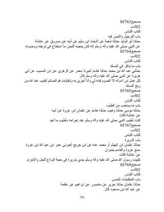 115
‫صحيح‬b5763
02‫أدب‬
‫اللباس‬ ‫كتاب‬
‫فيه‬ ‫والتيمن‬ ‫الترجيل‬ ‫باب‬
‫عائشة‬ ‫عن‬ ‫مسروق‬ ‫عن‬ ‫أبيه‬ ‫عن‬ ‫سليم‬ ‫ابن‬ ‫أشعث‬ ‫عن‬ ‫شعبة‬ ‫حدثنا‬ ‫الوليد‬ ‫أبو‬ ‫حدثنا‬
‫ووضوئه‬ ‫ترجله‬ ‫في‬ ‫استطاع‬ ‫ما‬ ‫التيمن‬ ‫يعجبه‬ ‫كان‬ ‫أنه‬ ‫وسلم‬ ‫وآله‬ ‫عليه‬ ‫هللا‬ ‫صلى‬ ‫النبي‬ ‫عن‬
‫صحيح‬b5764
02‫أ‬‫دب‬
‫اللباس‬ ‫كتاب‬
‫المسك‬ ‫في‬ ‫يذكر‬ ‫ما‬ ‫باب‬
‫أبي‬ ‫عن‬ ‫المسيب‬ ‫ابن‬ ‫عن‬ ‫الزهري‬ ‫عن‬ ‫معمر‬ ‫أخبرنا‬ ‫هشام‬ ‫حدثنا‬ ‫محمد‬ ‫ابن‬ ‫هللا‬ ‫عبد‬ ‫حدثني‬
‫قال‬ ‫وسلم‬ ‫وآله‬ ‫عليه‬ ‫هللا‬ ‫صلى‬ ‫النبي‬ ‫عن‬ ‫هريرة‬
‫من‬ ‫هللا‬ ‫عند‬ ‫أطيب‬ ‫الصائم‬ ‫فم‬ ‫ولخلوف‬ ‫به‬ ‫أجزي‬ ‫وأنا‬ ‫لي‬ ‫فإنه‬ ‫الصوم‬ ‫إال‬ ‫له‬ ‫آدم‬ ‫ابن‬ ‫عمل‬ ‫كل‬
‫المسك‬ ‫ريح‬
‫صحيح‬b5765
02‫أدب‬
‫اللباس‬ ‫كتاب‬
‫الطيب‬ ‫من‬ ‫يستحب‬ ‫ما‬ ‫باب‬
‫أبيه‬ ‫عن‬ ‫عروة‬ ‫ابن‬ ‫عثمان‬ ‫عن‬ ‫هشام‬ ‫حدثنا‬ ‫وهيب‬ ‫حدثنا‬ ‫موسى‬ ‫حدثنا‬
‫قالت‬ ‫عائشة‬ ‫عن‬
‫أجد‬ ‫ما‬ ‫بأطيب‬ ‫إحرامه‬ ‫عند‬ ‫وسلم‬ ‫وآله‬ ‫عليه‬ ‫هللا‬ ‫صلى‬ ‫النبي‬ ‫أطيب‬ ‫كنت‬
‫صحيح‬b5767
02‫أدب‬
‫اللباس‬ ‫كتاب‬
‫الذريرة‬ ‫باب‬
‫محمد‬ ‫أو‬ ‫الهيثم‬ ‫ابن‬ ‫عثمان‬ ‫حدثنا‬‫عروة‬ ‫ابن‬ ‫هللا‬ ‫عبد‬ ‫ابن‬ ‫عمر‬ ‫أخبرني‬ ‫جريج‬ ‫ابن‬ ‫عن‬ ‫عنه‬
‫يخبران‬ ‫والقاسم‬ ‫عروة‬ ‫سمع‬
‫قالت‬ ‫عائشة‬ ‫عن‬
‫واإلحرام‬ ‫للحل‬ ‫الوداع‬ ‫حجة‬ ‫في‬ ‫بذريرة‬ ‫بيدي‬ ‫وسلم‬ ‫وآله‬ ‫عليه‬ ‫هللا‬ ‫صلى‬ ‫هللا‬ ‫رسول‬ ‫طيبت‬
‫صحيح‬b5768
02‫أدب‬
‫اللباس‬ ‫كتاب‬
‫للحسن‬ ‫المتفلجات‬ ‫باب‬
‫عن‬ ‫منصور‬ ‫عن‬ ‫جرير‬ ‫حدثنا‬ ‫عثمان‬ ‫حدثنا‬‫علقمة‬ ‫عن‬ ‫إبراهيم‬
‫قال‬ ‫مسعود‬ ‫ابن‬ ‫هللا‬ ‫عبد‬ ‫عن‬
 