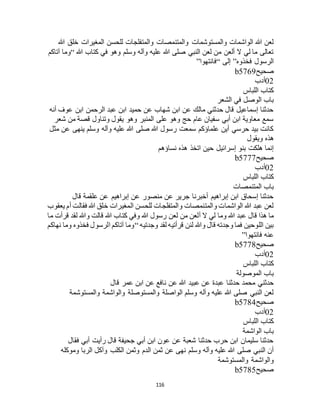116
‫هللا‬ ‫خلق‬ ‫المغيرات‬ ‫للحسن‬ ‫والمتفلجات‬ ‫والمتنمصات‬ ‫والمستوشمات‬ ‫الواشمات‬ ‫هللا‬ ‫لعن‬
‫هللا‬ ‫كتاب‬ ‫في‬ ‫وهو‬ ‫وسلم‬ ‫وآله‬ ‫عليه‬ ‫هللا‬ ‫صلى‬ ‫النبي‬ ‫لعن‬ ‫من‬ ‫ألعن‬ ‫ال‬ ‫لي‬ ‫ما‬ ‫تعالى‬“‫آتاكم‬ ‫وما‬
‫فخذوه‬ ‫الرسول‬”‫إلى‬“‫فانتهوا‬”
‫صحيح‬b5769
02‫أدب‬
‫ا‬ ‫كتاب‬‫للباس‬
‫الشعر‬ ‫في‬ ‫الوصل‬ ‫باب‬
‫أنه‬ ‫عوف‬ ‫ابن‬ ‫الرحمن‬ ‫عبد‬ ‫ابن‬ ‫حميد‬ ‫عن‬ ‫شهاب‬ ‫ابن‬ ‫عن‬ ‫مالك‬ ‫حدثني‬ ‫قال‬ ‫إسماعيل‬ ‫حدثنا‬
‫شعر‬ ‫من‬ ‫قصة‬ ‫وتناول‬ ‫يقول‬ ‫وهو‬ ‫المنبر‬ ‫على‬ ‫وهو‬ ‫حج‬ ‫عام‬ ‫سفيان‬ ‫أبي‬ ‫ابن‬ ‫معاوية‬ ‫سمع‬
‫مثل‬ ‫عن‬ ‫ينهى‬ ‫وسلم‬ ‫وآله‬ ‫عليه‬ ‫هللا‬ ‫صلى‬ ‫هللا‬ ‫رسول‬ ‫سمعت‬ ‫علماؤكم‬ ‫أين‬ ‫حرسي‬ ‫بيد‬ ‫كانت‬
‫هذه‬‫ويقول‬
‫نساؤهم‬ ‫هذه‬ ‫اتخذ‬ ‫حين‬ ‫إسرائيل‬ ‫بنو‬ ‫هلكت‬ ‫إنما‬
‫صحيح‬b5777
02‫أدب‬
‫اللباس‬ ‫كتاب‬
‫المتنمصات‬ ‫باب‬
‫قال‬ ‫علقمة‬ ‫عن‬ ‫إبراهيم‬ ‫عن‬ ‫منصور‬ ‫عن‬ ‫جرير‬ ‫أخبرنا‬ ‫إبراهيم‬ ‫ابن‬ ‫إسحاق‬ ‫حدثنا‬
‫يعقوب‬ ‫أم‬ ‫فقالت‬ ‫هللا‬ ‫خلق‬ ‫المغيرات‬ ‫للحسن‬ ‫والمتفلجات‬ ‫والمتنمصات‬ ‫الواشمات‬ ‫هللا‬ ‫عبد‬ ‫لعن‬
‫ع‬ ‫قال‬ ‫هذا‬ ‫ما‬‫ما‬ ‫قرأت‬ ‫لقد‬ ‫وهللا‬ ‫قالت‬ ‫هللا‬ ‫كتاب‬ ‫وفي‬ ‫هللا‬ ‫رسول‬ ‫لعن‬ ‫من‬ ‫ألعن‬ ‫ال‬ ‫لي‬ ‫وما‬ ‫هللا‬ ‫بد‬
‫وجدتيه‬ ‫لقد‬ ‫قرأتيه‬ ‫لئن‬ ‫وهللا‬ ‫قال‬ ‫وجدته‬ ‫فما‬ ‫اللوحين‬ ‫بين‬“‫نهاكم‬ ‫وما‬ ‫فخذوه‬ ‫الرسول‬ ‫آتاكم‬ ‫وما‬
‫فانتهوا‬ ‫عنه‬”
‫صحيح‬b5778
02‫أدب‬
‫اللباس‬ ‫كتاب‬
‫الموصولة‬ ‫باب‬
‫عن‬ ‫هللا‬ ‫عبيد‬ ‫عن‬ ‫عبدة‬ ‫حدثنا‬ ‫محمد‬ ‫حدثني‬‫قال‬ ‫عمر‬ ‫ابن‬ ‫عن‬ ‫نافع‬
‫والمستوشمة‬ ‫والواشمة‬ ‫والمستوصلة‬ ‫الواصلة‬ ‫وسلم‬ ‫وآله‬ ‫عليه‬ ‫هللا‬ ‫صلى‬ ‫النبي‬ ‫لعن‬
‫صحيح‬b5784
02‫أدب‬
‫اللباس‬ ‫كتاب‬
‫الواشمة‬ ‫باب‬
‫فقال‬ ‫أبي‬ ‫رأيت‬ ‫قال‬ ‫جحيفة‬ ‫أبي‬ ‫ابن‬ ‫عون‬ ‫عن‬ ‫شعبة‬ ‫حدثنا‬ ‫حرب‬ ‫ابن‬ ‫سليمان‬ ‫حدثنا‬
‫الدم‬ ‫ثمن‬ ‫عن‬ ‫نهى‬ ‫وسلم‬ ‫وآله‬ ‫عليه‬ ‫هللا‬ ‫صلى‬ ‫النبي‬ ‫أن‬‫وموكله‬ ‫الربا‬ ‫وآكل‬ ‫الكلب‬ ‫وثمن‬
‫والمستوشمة‬ ‫والواشمة‬
‫صحيح‬b5785
 