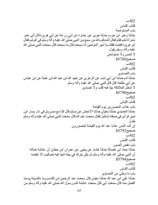 117
02‫أدب‬
‫اللباس‬ ‫كتاب‬
‫المستوشمة‬ ‫باب‬
‫عمر‬ ‫أتى‬ ‫قال‬ ‫هريرة‬ ‫أبي‬ ‫عن‬ ‫زرعة‬ ‫أبي‬ ‫عن‬ ‫عمارة‬ ‫عن‬ ‫جرير‬ ‫حدثنا‬ ‫حرب‬ ‫ابن‬ ‫زهير‬ ‫حدثنا‬
‫فقال‬ ‫الوشم‬ ‫في‬ ‫وسلم‬ ‫وآله‬ ‫عليه‬ ‫هللا‬ ‫صلى‬ ‫النبي‬ ‫من‬ ‫سمع‬ ‫من‬ ‫باهلل‬ ‫أنشدكم‬ ‫فقال‬ ‫فقام‬ ‫تشم‬ ‫بامرأة‬
‫هللا‬ ‫صلى‬ ‫النبي‬ ‫سمعت‬ ‫قال‬ ‫سمعت‬ ‫ما‬ ‫قال‬ ‫سمعت‬ ‫أنا‬ ‫المؤمنين‬ ‫أمير‬ ‫يا‬ ‫فقلت‬ ‫فقمت‬ ‫هريرة‬ ‫أبو‬
‫يقول‬ ‫وسلم‬ ‫وآله‬ ‫عليه‬
‫تستوشمن‬ ‫وال‬ ‫تشمن‬ ‫ال‬
‫صحيح‬b5788
02‫أدب‬
‫اللباس‬ ‫كتاب‬
‫التصاوير‬ ‫باب‬
‫عباس‬ ‫ابن‬ ‫عن‬ ‫عتبة‬ ‫ابن‬ ‫هللا‬ ‫عبد‬ ‫ابن‬ ‫هللا‬ ‫عبيد‬ ‫عن‬ ‫الزهري‬ ‫عن‬ ‫ذئب‬ ‫أبي‬ ‫ابن‬ ‫حدثنا‬ ‫آدم‬ ‫حدثنا‬
‫أبي‬ ‫عن‬‫وسلم‬ ‫وآله‬ ‫عليه‬ ‫هللا‬ ‫صلى‬ ‫النبي‬ ‫قال‬ ‫قال‬ ‫طلحة‬
‫تصاوير‬ ‫وال‬ ‫كلب‬ ‫فيه‬ ‫بيتا‬ ‫المالئكة‬ ‫تدخل‬ ‫ال‬
‫صحيح‬b5790
02‫أدب‬
‫اللباس‬ ‫كتاب‬
‫القيامة‬ ‫يوم‬ ‫المصورين‬ ‫عذاب‬ ‫باب‬
‫ابن‬ ‫يسار‬ ‫دار‬ ‫في‬ ‫مسروق‬ ‫مع‬ ‫كنا‬ ‫قال‬ ‫مسلم‬ ‫عن‬ ‫األعمش‬ ‫حدثنا‬ ‫سفيان‬ ‫حدثنا‬ ‫الحميدي‬ ‫حدثنا‬
‫سمع‬ ‫فقال‬ ‫تماثيل‬ ‫صفته‬ ‫في‬ ‫فرأى‬ ‫نمير‬‫وسلم‬ ‫وآله‬ ‫عليه‬ ‫هللا‬ ‫صلى‬ ‫النبي‬ ‫سمعت‬ ‫قال‬ ‫هللا‬ ‫عبد‬ ‫ت‬
‫يقول‬
‫المصورون‬ ‫القيامة‬ ‫يوم‬ ‫هللا‬ ‫عند‬ ‫عذابا‬ ‫الناس‬ ‫أشد‬ ‫إن‬
‫صحيح‬b5792
02‫أدب‬
‫اللباس‬ ‫كتاب‬
‫الصور‬ ‫نقض‬ ‫باب‬
‫حدثته‬ ‫عائشة‬ ‫أن‬ ‫حطان‬ ‫ابن‬ ‫عمران‬ ‫عن‬ ‫يحيى‬ ‫عن‬ ‫هشام‬ ‫حدثنا‬ ‫فضالة‬ ‫ابن‬ ‫معاذ‬ ‫حدثنا‬
‫لم‬ ‫وسلم‬ ‫وآله‬ ‫عليه‬ ‫هللا‬ ‫صلى‬ ‫النبي‬ ‫أن‬‫نقضه‬ ‫إال‬ ‫تصاليب‬ ‫فيه‬ ‫شيئا‬ ‫بيته‬ ‫في‬ ‫يترك‬ ‫يكن‬
‫صحيح‬b5794
02‫أدب‬
‫اللباس‬ ‫كتاب‬
‫التصاوير‬ ‫من‬ ‫وطئ‬ ‫ما‬ ‫باب‬
‫يومئذ‬ ‫بالمدينة‬ ‫وما‬ ‫القاسم‬ ‫ابن‬ ‫الرحمن‬ ‫عبد‬ ‫سمعت‬ ‫قال‬ ‫سفيان‬ ‫حدثنا‬ ‫هللا‬ ‫عبد‬ ‫ابن‬ ‫علي‬ ‫حدثنا‬
‫من‬ ‫وسلم‬ ‫وآله‬ ‫عليه‬ ‫هللا‬ ‫صلى‬ ‫هللا‬ ‫رسول‬ ‫قدم‬ ‫عائشة‬ ‫سمعت‬ ‫قال‬ ‫أبي‬ ‫سمعت‬ ‫قال‬ ‫منه‬ ‫أفضل‬
 