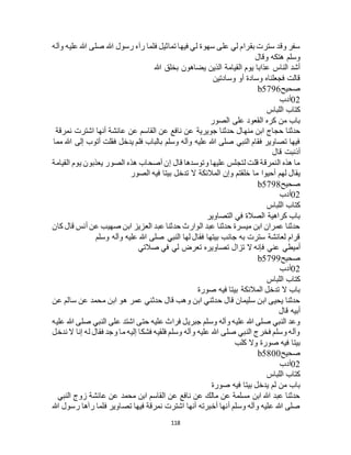 118
‫وآله‬ ‫عليه‬ ‫هللا‬ ‫صلى‬ ‫هللا‬ ‫رسول‬ ‫رآه‬ ‫فلما‬ ‫تماثيل‬ ‫فيها‬ ‫لي‬ ‫سهوة‬ ‫على‬ ‫لي‬ ‫بقرام‬ ‫سترت‬ ‫وقد‬ ‫سفر‬
‫وقال‬ ‫هتكه‬ ‫وسلم‬
‫هللا‬ ‫بخلق‬ ‫يضاهون‬ ‫الذين‬ ‫القيامة‬ ‫يوم‬ ‫عذابا‬ ‫الناس‬ ‫أشد‬
‫وسادتين‬ ‫أو‬ ‫وسادة‬ ‫فجعلناه‬ ‫قالت‬
‫صحيح‬b5796
02‫أدب‬
‫اللباس‬ ‫كتاب‬
‫الصور‬ ‫على‬ ‫القعود‬ ‫كره‬ ‫من‬ ‫باب‬
‫منه‬ ‫ابن‬ ‫حجاج‬ ‫حدثنا‬‫نمرقة‬ ‫اشترت‬ ‫أنها‬ ‫عائشة‬ ‫عن‬ ‫القاسم‬ ‫عن‬ ‫نافع‬ ‫عن‬ ‫جويرية‬ ‫حدثنا‬ ‫ال‬
‫مما‬ ‫هللا‬ ‫إلى‬ ‫أتوب‬ ‫فقلت‬ ‫يدخل‬ ‫فلم‬ ‫بالباب‬ ‫وسلم‬ ‫وآله‬ ‫عليه‬ ‫هللا‬ ‫صلى‬ ‫النبي‬ ‫فقام‬ ‫تصاوير‬ ‫فيها‬
‫قال‬ ‫أذنبت‬
‫القيامة‬ ‫يوم‬ ‫يعذبون‬ ‫الصور‬ ‫هذه‬ ‫أصحاب‬ ‫إن‬ ‫قال‬ ‫وتوسدها‬ ‫عليها‬ ‫لتجلس‬ ‫قلت‬ ‫النمرقة‬ ‫هذه‬ ‫ما‬
‫ما‬ ‫أحيوا‬ ‫لهم‬ ‫يقال‬‫الصور‬ ‫فيه‬ ‫بيتا‬ ‫تدخل‬ ‫ال‬ ‫المالئكة‬ ‫وإن‬ ‫خلقتم‬
‫صحيح‬b5798
02‫أدب‬
‫اللباس‬ ‫كتاب‬
‫التصاوير‬ ‫في‬ ‫الصالة‬ ‫كراهية‬ ‫باب‬
‫كان‬ ‫قال‬ ‫أنس‬ ‫عن‬ ‫صهيب‬ ‫ابن‬ ‫العزيز‬ ‫عبد‬ ‫حدثنا‬ ‫الوارث‬ ‫عبد‬ ‫حدثنا‬ ‫ميسرة‬ ‫ابن‬ ‫عمران‬ ‫حدثنا‬
‫وسلم‬ ‫وآله‬ ‫عليه‬ ‫هللا‬ ‫صلى‬ ‫النبي‬ ‫لها‬ ‫فقال‬ ‫بيتها‬ ‫جانب‬ ‫به‬ ‫سترت‬ ‫لعائشة‬ ‫قرام‬
‫أميطي‬‫صالتي‬ ‫في‬ ‫لي‬ ‫تعرض‬ ‫تصاويره‬ ‫تزال‬ ‫ال‬ ‫فإنه‬ ‫عني‬
‫صحيح‬b5799
02‫أدب‬
‫اللباس‬ ‫كتاب‬
‫صورة‬ ‫فيه‬ ‫بيتا‬ ‫المالئكة‬ ‫تدخل‬ ‫ال‬ ‫باب‬
‫عن‬ ‫سالم‬ ‫عن‬ ‫محمد‬ ‫ابن‬ ‫هو‬ ‫عمر‬ ‫حدثني‬ ‫قال‬ ‫وهب‬ ‫ابن‬ ‫حدثني‬ ‫قال‬ ‫سليمان‬ ‫ابن‬ ‫يحيى‬ ‫حدثنا‬
‫قال‬ ‫أبيه‬
‫على‬ ‫اشتد‬ ‫حتى‬ ‫عليه‬ ‫فراث‬ ‫جبريل‬ ‫وسلم‬ ‫وآله‬ ‫عليه‬ ‫هللا‬ ‫صلى‬ ‫النبي‬ ‫وعد‬‫عليه‬ ‫هللا‬ ‫صلى‬ ‫النبي‬
‫ندخل‬ ‫ال‬ ‫إنا‬ ‫له‬ ‫فقال‬ ‫وجد‬ ‫ما‬ ‫إليه‬ ‫فشكا‬ ‫فلقيه‬ ‫وسلم‬ ‫وآله‬ ‫عليه‬ ‫هللا‬ ‫صلى‬ ‫النبي‬ ‫فخرج‬ ‫وسلم‬ ‫وآله‬
‫كلب‬ ‫وال‬ ‫صورة‬ ‫فيه‬ ‫بيتا‬
‫صحيح‬b5800
02‫أدب‬
‫اللباس‬ ‫كتاب‬
‫صورة‬ ‫فيه‬ ‫بيتا‬ ‫يدخل‬ ‫لم‬ ‫من‬ ‫باب‬
‫عن‬ ‫محمد‬ ‫ابن‬ ‫القاسم‬ ‫عن‬ ‫نافع‬ ‫عن‬ ‫مالك‬ ‫عن‬ ‫مسلمة‬ ‫ابن‬ ‫هللا‬ ‫عبد‬ ‫حدثنا‬‫النبي‬ ‫زوج‬ ‫عائشة‬
‫هللا‬ ‫رسول‬ ‫رآها‬ ‫فلما‬ ‫تصاوير‬ ‫فيها‬ ‫نمرقة‬ ‫اشترت‬ ‫أنها‬ ‫أخبرته‬ ‫أنها‬ ‫وسلم‬ ‫وآله‬ ‫عليه‬ ‫هللا‬ ‫صلى‬
 