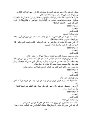 119
‫يا‬ ‫قالت‬ ‫الكراهية‬ ‫وجهه‬ ‫في‬ ‫فعرفت‬ ‫يدخل‬ ‫فلم‬ ‫الباب‬ ‫على‬ ‫قام‬ ‫وسلم‬ ‫وآله‬ ‫عليه‬ ‫هللا‬ ‫صلى‬
‫قال‬ ‫أذنبت‬ ‫ماذا‬ ‫رسوله‬ ‫وإلى‬ ‫هللا‬ ‫إلى‬ ‫أتوب‬ ‫هللا‬ ‫رسول‬
‫ا‬ ‫فقالت‬ ‫النمرقة‬ ‫هذه‬ ‫بال‬ ‫ما‬‫وآله‬ ‫عليه‬ ‫هللا‬ ‫صلى‬ ‫هللا‬ ‫رسول‬ ‫فقال‬ ‫وتوسدها‬ ‫عليها‬ ‫لتقعد‬ ‫شتريتها‬
‫البيت‬ ‫إن‬ ‫وقال‬ ‫خلقتم‬ ‫ما‬ ‫أحيوا‬ ‫لهم‬ ‫ويقال‬ ‫القيامة‬ ‫يوم‬ ‫يعذبون‬ ‫الصور‬ ‫هذه‬ ‫أصحاب‬ ‫إن‬ ‫وسلم‬
‫المالئكة‬ ‫تدخله‬ ‫ال‬ ‫الصور‬ ‫فيه‬ ‫الذي‬
‫صحيح‬b5801
02‫أدب‬
‫اللباس‬ ‫كتاب‬
‫المصور‬ ‫لعن‬ ‫من‬ ‫باب‬
‫م‬ ‫حدثني‬ ‫قال‬ ‫المثنى‬ ‫ابن‬ ‫محمد‬ ‫حدثنا‬‫جحيفة‬ ‫أبي‬ ‫ابن‬ ‫عون‬ ‫عن‬ ‫شعبة‬ ‫حدثنا‬ ‫جعفر‬ ‫ابن‬ ‫حمد‬
‫فقال‬ ‫حجاما‬ ‫غالما‬ ‫اشترى‬ ‫أنه‬ ‫أبيه‬ ‫عن‬
‫آكل‬ ‫ولعن‬ ‫البغي‬ ‫وكسب‬ ‫الكلب‬ ‫وثمن‬ ‫الدم‬ ‫ثمن‬ ‫عن‬ ‫نهى‬ ‫وسلم‬ ‫وآله‬ ‫عليه‬ ‫هللا‬ ‫صلى‬ ‫النبي‬ ‫أن‬
‫والمصور‬ ‫والمستوشمة‬ ‫والواشمة‬ ‫وموكله‬ ‫الربا‬
‫صحيح‬b5802
02‫أدب‬
‫اللباس‬ ‫كتاب‬
‫ا‬ ‫يوم‬ ‫كلف‬ ‫صورة‬ ‫صور‬ ‫من‬ ‫باب‬‫بنافخ‬ ‫وليس‬ ‫الروح‬ ‫فيها‬ ‫ينفخ‬ ‫أن‬ ‫لقيامة‬
‫مالك‬ ‫ابن‬ ‫أنس‬ ‫ابن‬ ‫النضر‬ ‫سمعت‬ ‫قال‬ ‫سعيد‬ ‫حدثنا‬ ‫األعلى‬ ‫عبد‬ ‫حدثنا‬ ‫الوليد‬ ‫ابن‬ ‫عياج‬ ‫حدثنا‬
‫وسلم‬ ‫وآله‬ ‫عليه‬ ‫هللا‬ ‫صلى‬ ‫النبي‬ ‫يذكر‬ ‫وال‬ ‫يسألونه‬ ‫وهم‬ ‫عباس‬ ‫ابن‬ ‫عند‬ ‫كنت‬ ‫قال‬ ‫قتادة‬ ‫يحدث‬
‫يقول‬ ‫وسلم‬ ‫وآله‬ ‫عليه‬ ‫هللا‬ ‫صلى‬ ‫محمدا‬ ‫سمعت‬ ‫فقال‬ ‫سئل‬ ‫حتى‬
‫بنافخ‬ ‫وليس‬ ‫الروح‬ ‫فيها‬ ‫ينفخ‬ ‫أن‬ ‫القيامة‬ ‫يوم‬ ‫كلف‬ ‫الدنيا‬ ‫في‬ ‫صورة‬ ‫صور‬ ‫من‬
‫صحيح‬b5803
02‫أدب‬
‫اللباس‬ ‫كتاب‬
‫الدابة‬ ‫على‬ ‫االرتداف‬ ‫باب‬
‫ابن‬ ‫أسامة‬ ‫عن‬ ‫عروة‬ ‫عن‬ ‫شهاب‬ ‫ابن‬ ‫عن‬ ‫يزيد‬ ‫ابن‬ ‫يونس‬ ‫عن‬ ‫صفوان‬ ‫أبو‬ ‫حدثنا‬ ‫قتيبة‬ ‫حدثنا‬
‫زيد‬
‫عل‬ ‫حمار‬ ‫على‬ ‫ركب‬ ‫وسلم‬ ‫وآله‬ ‫عليه‬ ‫هللا‬ ‫صلى‬ ‫هللا‬ ‫رسول‬ ‫أن‬‫فدكية‬ ‫قطيفة‬ ‫عليه‬ ‫إكاف‬ ‫ى‬
‫وراءه‬ ‫أسامة‬ ‫وأردف‬
‫صحيح‬b5804
02‫أدب‬
‫اللباس‬ ‫كتاب‬
‫الدابة‬ ‫على‬ ‫الثالثة‬ ‫باب‬
‫قال‬ ‫عباس‬ ‫ابن‬ ‫عن‬ ‫عكرمة‬ ‫عن‬ ‫خالد‬ ‫حدثنا‬ ‫زريع‬ ‫ابن‬ ‫يزيد‬ ‫حدثنا‬ ‫مسدد‬ ‫حدثنا‬
‫واحدا‬ ‫فحمل‬ ‫المطلب‬ ‫عبد‬ ‫بني‬ ‫أغيلمة‬ ‫استقبله‬ ‫مكة‬ ‫وسلم‬ ‫وآله‬ ‫عليه‬ ‫هللا‬ ‫صلى‬ ‫النبي‬ ‫قدم‬ ‫لما‬
 